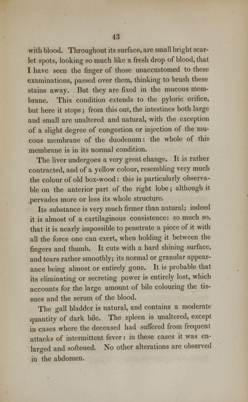 with blood. Throughout its surface, are small bright scar- let spots, looking so much like a fresh drop of blood, that I have seen the finger of those unaccustomed to these examinations, passed over them, thinking to brush these stains away. But they are fixed in the mucous mem- brane. This condition extends to the pyloric orifice, but here it stops; from this out, the intestines both large and small are unaltered and natural, with the exception of a slight degree of congestion or injection of the mu- cous membrane of the duodenum: the whole of this membrane is in its normal condition. The liver undergoes a very great change. It is rather contracted, and of a yellow colour, resembling very much the colour of old box-wood: this is particularly observa- ble on the anterior part of the right lobe; although it .pervades more or less its whole structure. Its substance is very much firmer than natural; indeed it is almost of a cartilaginous consistence: so much so, that it is nearly impossible to penetrate a piece of it with all the force one can exert, when holding it between the fingers and thumb. It cuts with a hard shining surface, and tears rather smoothly; its normal or granular appear- ance being almost or entirely gone. It is probable that its eliminating or secreting power is entirely lost, which accounts for the large amount of bile colouring the tis- sues and the serum of the blood. The gall bladder is natural, and contains a moderate quantity of dark bile. The spleen is unaltered, except in cases where the deceased had suffered from frequent attacks of intermittent fever: in these cases it was en- larged and softened. No other alterations are observed in the abdomen.