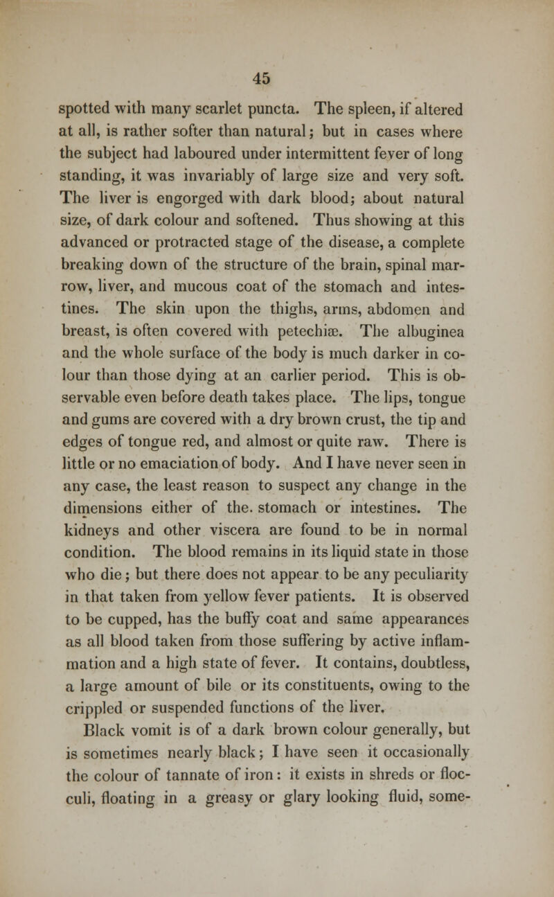 spotted with many scarlet puncta. The spleen, if altered at all, is rather softer than natural; but in cases where the subject had laboured under intermittent fever of long standing, it was invariably of large size and very soft. The liver is engorged with dark blood; about natural size, of dark colour and softened. Thus showing at this advanced or protracted stage of the disease, a complete breaking down of the structure of the brain, spinal mar- row, liver, and mucous coat of the stomach and intes- tines. The skin upon the thighs, arms, abdomen and breast, is often covered with petechias. The albuginea and the whole surface of the body is much darker in co- lour than those dying at an earlier period. This is ob- servable even before death takes place. The lips, tongue and gums are covered with a dry brown crust, the tip and edges of tongue red, and almost or quite raw. There is little or no emaciation of body. And I have never seen in any case, the least reason to suspect any change in the dimensions either of the. stomach or intestines. The kidneys and other viscera are found to be in normal condition. The blood remains in its liquid state in those who die; but there does not appear to be any peculiarity in that taken from yellow fever patients. It is observed to be cupped, has the buffy coat and same appearances as all blood taken from those suffering by active inflam- mation and a high state of fever. It contains, doubtless, a large amount of bile or its constituents, owing to the crippled or suspended functions of the liver. Black vomit is of a dark brown colour generally, but is sometimes nearly black; I have seen it occasionally the colour of tannate of iron: it exists in shreds or floc- culi, floating in a greasy or glary looking fluid, some-