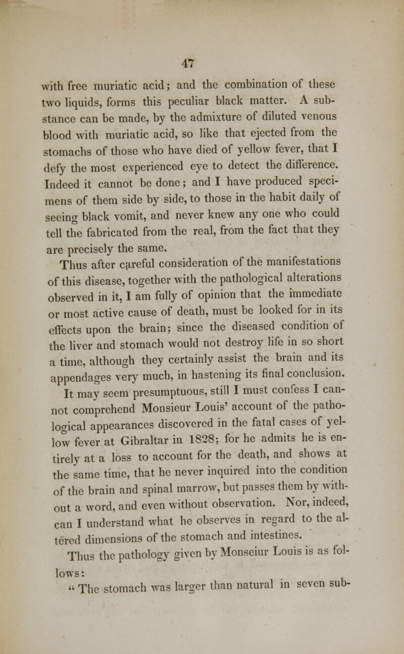 with free muriatic acid; and the combination of these two liquids, forms this peculiar black matter. A sub- stance can be made, by the admixture of diluted venous blood with muriatic acid, so like that ejected from the stomachs of those who have died of yellow fever, that I defy the most experienced eye to detect the difference. Indeed it cannot be done; and I have produced speci- mens of them side by side, to those in the habit daily of seeing black vomit, and never knew any one who could tell the fabricated from the real, from the fact that they are precisely the same. Thus after careful consideration of the manifestations of this disease, together with the pathological alterations observed in it, I am fully of opinion that the immediate or most active cause of death, must be looked for in its effects upon the brain; since the diseased condition of the liver and stomach would not destroy life in so short a time, although they certainly assist the brain and its appendages very much, in hastening its final conclusion. It may seem presumptuous, still I must confess I can- not comprehend Monsieur Louis' account of the patho- logical appearances discovered in the fatal cases of yel- low fever at Gibraltar in 1828; for he admits he is en- tirely at a loss to account for the death, and shows at the same time, that he never inquired into the condition of the brain and spinal marrow, but passes them by with- out a word, and even without observation. Nor, indeed, can I understand what he observes in regard to the al- tered dimensions of the stomach and intestines. Thus the pathology given by Monseiur Louis is as fol- lows :  The stomach was larger than natural in seven sub-