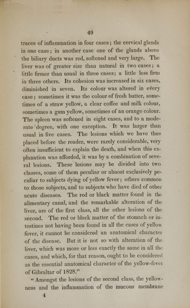 traces of inflammation in four cases; the cervical glands in one case; in another case one of the glands above the biliary ducts was red, softened and very large. The liver was of greater size than natural in two cases; a little firmer than usual in three cases; a little less firm in three others. Its cohesion was increased in six cases, diminished in seven. Its colour was altered in every case; sometimes it was the colour of fresh butter, some- times of a straw yellow, a clear coffee and milk colour, sometimes a gum yellow, sometimes of an orange colour. The spleen was softened in eight cases, and to a mode- rate degree, with one exception. It was larger than usual in five cases. The lesions which we have thus placed before the reader, were rarely considerable, very often insufficient to explain the death, and when this ex- planation was afforded, it was by a combination of seve- ral lesions. These lesions may be divided into two classes, some of them peculiar or almost exclusively pe- culiar to subjects dying of yellow fever; others common to those subjects, and to subjects who have died of other acute diseases. The red or black matter found in the alimentary canal, and the remarkable alteration of the liver, are of the first class, all the other lesions of the second. The red or black matter of the stomach or in- testines not having been found in all the cases of yellow fever, it cannot be considered an anatomical character of the disease. But it is not so with alteration of the liver, which was more or less exactly the same in all the cases, and which, for that reason, ought to be considered as the essential anatomical character of the yellow-fever ofGibraltarofl828.,,  Amongst the lesions of the second class, the yellow- ness and the inflammation of the mucous membrane 4