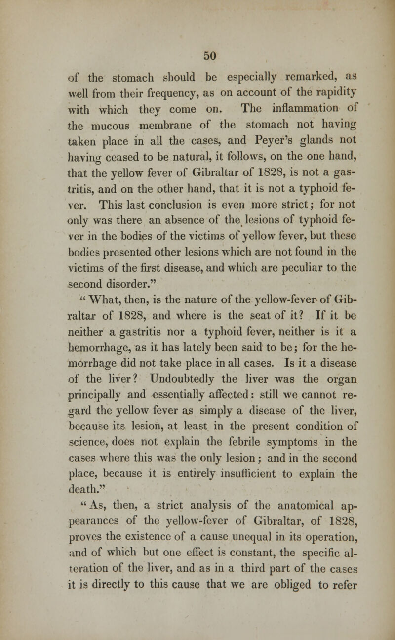 of the stomach should be especially remarked, as well from their frequency, as on account of the rapidity with which they come on. The inflammation of the mucous membrane of the stomach not having taken place in all the cases, and Peyer's glands not having ceased to be natural, it follows, on the one hand, that the yellow fever of Gibraltar of 1828, is not a gas- tritis, and on the other hand, that it is not a typhoid fe- ver. This last conclusion is even more strict; for not only was there an absence of the lesions of typhoid fe- ver in the bodies of the victims of yellow fever, but these bodies presented other lesions which are not found in the victims of the first disease, and which are peculiar to the second disorder.  What, then, is the nature of the yellow-fever of Gib- raltar of 1828, and where is the seat of it? If it be neither a gastritis nor a typhoid fever, neither is it a hemorrhage, as it has lately been said to be; for the he- morrhage did not take place in all cases. Is it a disease of the liver? Undoubtedly the liver was the organ principally and essentially affected: still we cannot re- gard the yellow fever as simply a disease of the liver, because its lesion, at least in the present condition of science, does not explain the febrile symptoms in the cases where this was the only lesion; and in the second place, because it is entirely insufficient to explain the death. As, then, a strict analysis of the anatomical ap- pearances of the yellow-fever of Gibraltar, of 1828, proves the existence of a cause unequal in its operation, and of which but one effect is constant, the specific al- teration of the liver, and as in a third part of the cases it is directly to this cause that we are obliged to refer