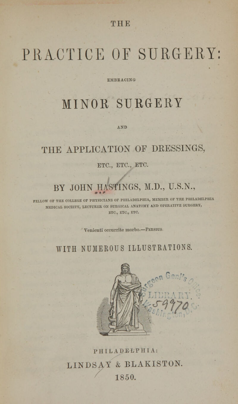 PRACTICE OF SURGERY: EMBRACING MINOR SURGERY THE APPLICATION OF DRESSINGS, ETC., ETC., ETC. BY JOHN HASTINGS, M.D., U.S.N., m * f FELLOW OF THE COLLEGE OF PHYSICIANS OF PHILADELPHIA, MEMBER OF TOE PHILADELPHIA MEDICAL SOCIETY, LECTURER ON SURGICAL ANATOMY AND OPERATITE SURGERY, ETC., ETC., ETC. Venienti occurrite morbo.—Persius. WITH NUMEROUS ILLUSTRATIONS. PHILADELPHIA: LINDSAY k BLAKISTON. 1850.
