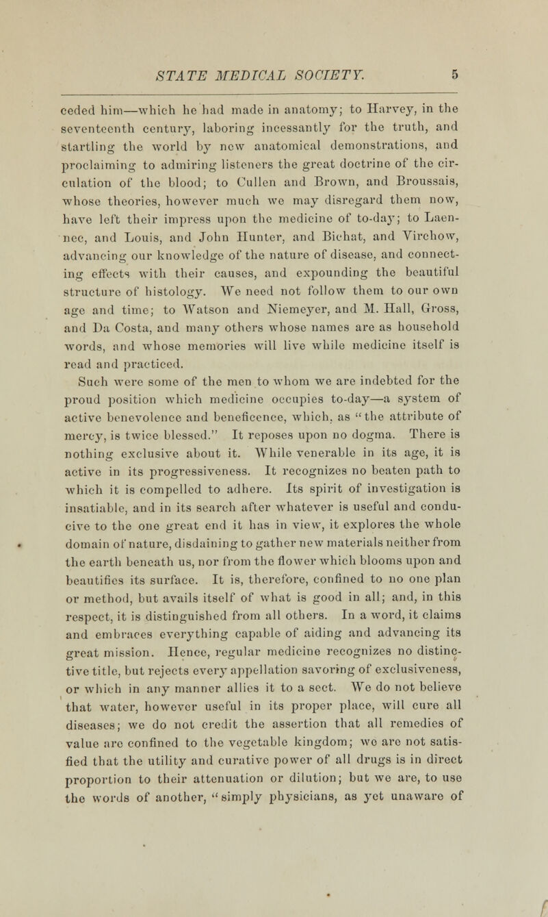 ceded him—which he had made in anatomy; to Harvey, in the seventeenth century, laboring incessantly for the truth, and startling the world by new anatomical demonstrations, and proclaiming to admiring listeners the great doctrine of the cir- culation of the blood; to Cullen and Brown, and Broussais, whose theories, however much we may disregard them now, have left their impress upon the medicine of to-da}T; to Laen- nec, and Louis, and John Hunter, and Bichat, and Virchow, advancing our knowledge of the nature of disease, and connect- ing effects with their causes, and expounding the beautiful structure of histology. We need not follow them to our own age and time; to Watson and Niemeyer, and M. Hall, Gross, and Da Costa, and many others whose names are as household words, and whose memories will live while medicine itself is read and practiced. Such were some of the men to whom we are indebted for the proud position which medicine occupies to-day—a system of active benevolence and beneficence, which, as the attribute of mercy, is twice blessed. It reposes upon no dogma. There is nothing exclusive about it. While venerable in its age, it is active in its progressiveness. It recognizes no beaten path to which it is compelled to adhere. Its spirit of investigation is insatiable, and in its search after whatever is useful and condu- cive to the one great end it has in view, it explores the whole domain of nature, disdaining to gather new materials neither from the earth beneath us, nor from the flower which blooms upon and beautifies its surface. It is, therefore, confined to no one plan or method, but avails itself of what is good in all; and, in this respect, it is distinguished from all others. In a word, it claims and embraces everything capable of aiding and advancing its great mission. Hence, regular medicine recognizes no distinc- tive title, but rejects every appellation savoring of exclusiveness, or which in any manner allies it to a sect. We do not believe that water, however useful in its proper place, will cure all diseases; we do not credit the assertion that all remedies of value are confined to the vegetable kingdom; wo are not satis- fied that the utility and curative power of all drugs is in direct proportion to their attenuation or dilution; but we are, to use the words of another, ''simply physicians, as yet unaware of