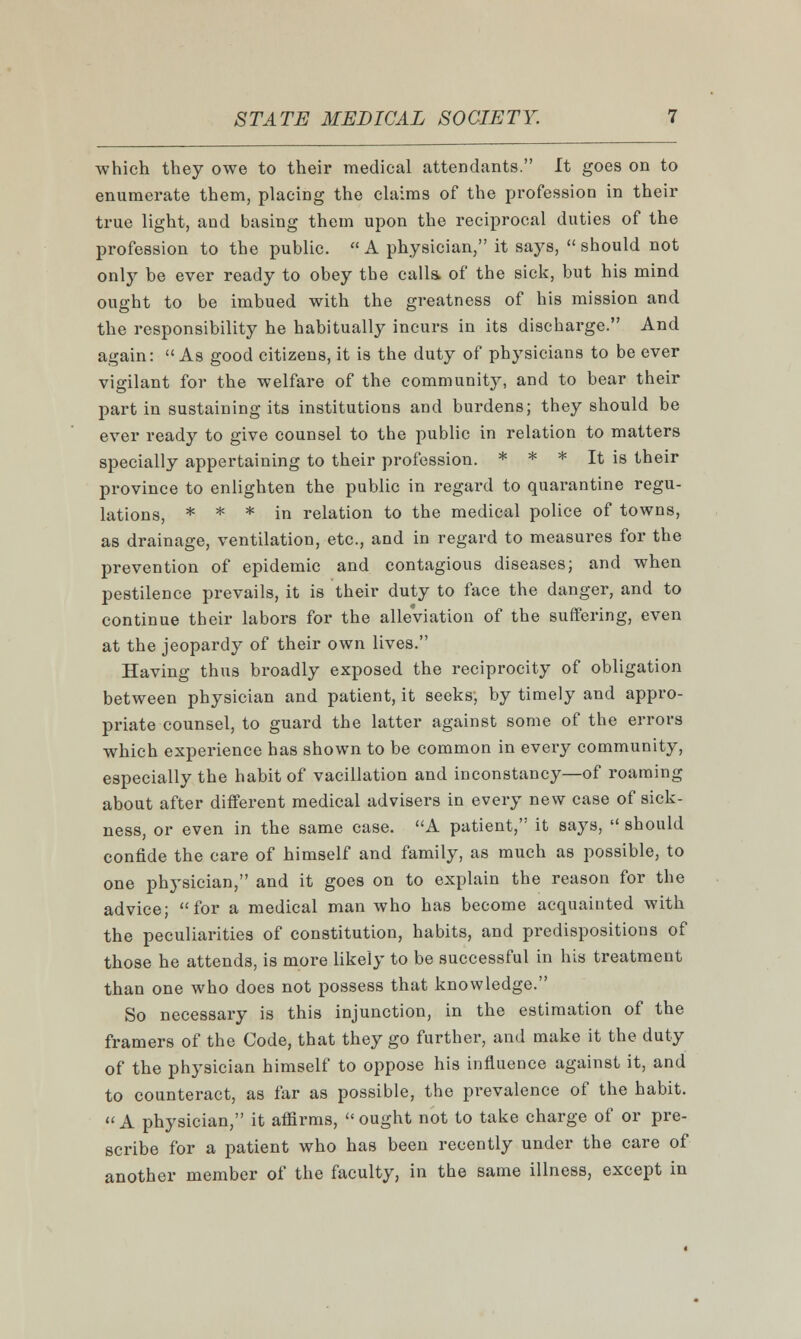 which they owe to their medical attendants. It goes on to enumerate them, placing the claims of the profession in their true light, and basing them upon the reciprocal duties of the profession to the public.  A physician, it says,  should not only be ever ready to obey tbe calls, of the sick, but his mind ought to be imbued with the greatness of his mission and the responsibility he habitually incurs in its discharge. And again:  As good citizens, it is the duty of physicians to be ever vigilant for the welfare of the community, and to bear their part in sustaining its institutions and burdens; they should be ever ready to give counsel to the public in relation to matters specially appertaining to their profession. * * * It is their province to enlighten the public in regard to quarantine regu- lations, * * * in relation to the medical police of towns, as drainage, ventilation, etc., and in regard to measures for the prevention of epidemic and contagious diseases; and when pestilence prevails, it is their duty to face the danger, and to continue their labors for the alleviation of the suffering, even at the jeopardy of their own lives. Having thus broadly exposed the reciprocity of obligation between physician and patient, it seeks, by timely and appro- priate counsel, to guard the latter against some of the errors which experience has shown to be common in every community, especially the habit of vacillation and inconstancy—of roaming about after different medical advisers in every new case of sick- ness, or even in the same case. A patient, it says,  should confide the care of himself and family, as much as possible, to one physician, and it goes on to explain the reason for the advice; for a medical man who has become acquainted with the peculiarities of constitution, habits, and predispositions of those he attends, is more likely to be successful in his treatment than one who does not possess that knowledge. So necessary is this injunction, in the estimation of the framers of the Code, that they go further, and make it the duty of the physician himself to oppose his influence against it, and to counteract, as far as possible, the prevalence of the habit.  A physician, it affirms,  ought not to take charge of or pre- scribe for a patient who has been recently under the care of another member of the faculty, in the same illness, except in