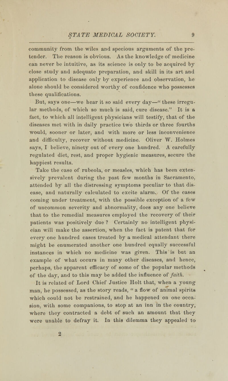 community from the wiles and specious arguments of the pre- tender. The reason is obvious. As the knowledge of medicine can never be intuitive, as its science is only to be acquired by close study and adequate preparation, and skill in its art and application to disease only by experience and observation, he alone should be considered worthy of confidence who possesses these qualifications. But, says one—we hear it so said every day— these irregu- lar methods, of which so much is said, cure disease. It is a fact, to which all intelligent physicians will testify, that of the diseases met with in daily practice two thirds or three fourths would, sooner or later, and with more or less inconvenience and difficulty, recover without medicine. Oliver W. Holmes says, I believe, ninety out of every one hundred. A carefully regulated diet, rest, and proper hygienic measures, secure the happiest results. Take the case of rubeola, or measles, which has been exten- sively prevalent during the past few months in Sacramento, attended by all the distressing symptoms peculiar to that dis- ease, and naturally calculated to excite alarm. Of the cases coming under treatment, with the possible exception of a few of uncommon severity and abnormality, does any one believe that to the remedial measures employed the recovery of their patients was positively due ? Certainly no intelligent physi- cian will make the assertion, when the fact is patent that for every one hundred cases treated by a medical attendant there might be enumerated another one hundred equally successful instances in which no medicine was given. This is but an example of what occurs in many other diseases, and hence, perhaps, the apparent efficacy of some of the popular methods of the day, and to this may be added the influence of faith. It is related of Lord Chief Justice Holt that, when a young man, he possessed, as the story reads,  a flow of animal spirits which could not be restrained, and he happened on one occa- sion, with some companions, to stop at an inn in the country, where they contracted a debt of such an amount that they were unable to defray it. In this dilemma they appealed to