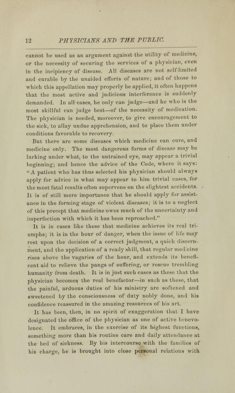 cannot be used as an argument against the utility of medicine, or the necessity of securing the services of a physician, even in the incipiency of disease. All diseases are not self-limited and curable by the unaided efforts of nature; and of those to which this appellation may properly be applied, it often happens that the most active and judicious interference is suddenly demanded. In all cases, he only can judge—and he who is the most skillful can judge best—of the necessity of medication. The physician is needed, moreover, to give encouragement to the sick, to allay undue apprehension, and to place them under conditions favorable to recovery. But there are some diseases which medicine can cure, and medicine only. The most dangerous forms of disease may be lurking under what, to the untrained eye, may appear a trivial beginning; and hence the advice of the Code, where it says: A patient who has thus selected his physician should always apply for advice in what may appear to him trivial cases, for the most fatal results often supervene on the slightest accidents. It is of still more importance that he should appl}r for assist- ance in the forming stage of violent diseases; it is to a neglect of this precept that medicine owes much of the uncertainty and imperfection with which it has been reproached. It is in cases like these that medicine achieves its real tri- umphs; it is in the hour of danger, when the issue of life may rest upon the decision of a correct judgment, a quick discern- ment, and the application of a read}' skill, that regular medicine rises above the vagaries of the hour, and extends its benefi- cent aid to relieve the pangs of suffering, or rescue trembling humanity from death. It is in just such cases as these that the physician becomes, the real benefactor—in such as these, that the painful, arduous duties of his ministry are softened and sweetened by the consciousness of duty nobly done, and his confidence reassured in the amazing resources of his art. It has been, then, in no spirit of exaggeration that I have designated the office of the physician as one of active benevo- lence. It embraces, in the exercise of its highest functions, something more than his routine care and daily attendance at the bed of sickness. By his intercourse with the families of his charge, he is brought into close personal relations with