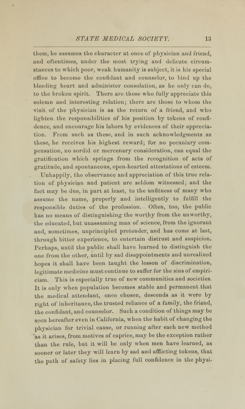 them, he assumes the character at once of physician and friend, and oftentimes, under the most trying and delicate circum- stances to which poor, weak humanity is subject, it is his special office to become the confidant and counselor, to bind up the bleeding heart and administer consolation, as he only can do, to the broken spirit. There are those who fully appreciate this solemn and interesting relation; there are those to whom the visit of the physician is as the return of a friend, and who lighten the responsibilities of his position by tokens of confi- dence, and encourage his labors by evidences of their apprecia- tion. From such as these, and in such acknowledgments as these, he receives his highest reward; for no pecuniary com- pensation, no sordid or mercenary consideration, can equal the gratification which springs from the recognition of acts of gratitude, and spontaneous, open-hearted attestations of esteem. Unhappily, the observance and appreciation of this true rela- tion of physician and patient are seldom witnessed; and the fact may be due, in part at least, to the unfitness of many who assume the name, properly and intelligently to fulfill the responsible duties of the profession. Often, too, the public has no means of distinguishing the worthy from the unworthy, the educated, but unassuming man of science, from the ignorant and, sometimes, unprincipled pretender, and has come at last, through bitter experience, to entertain distrust and suspicion. Perhaps, until the public shall have learned to distinguish the one from the other, until by sad disappointments and unrealized hopes it shall have been taught the lesson of discrimination, legitimate medicine must continue to suffer for the sins of empiri- cism. This is especially true of new communities and societies. It is only when population becomes stable and permanent that the medical attendant, once chosen, descends as it were by right of inheritance, the trusted reliance of a family, the friend, the confidant, and counselor. Such a condition of things may be seen hereafter even in California, when the habit of changing the physician for trivial cause, or running after each new method as it arises, from motives of caprice, may be the exception rather than the rule, but it will be only when men have learned, as sooner or later they will learn by sad and afflicting tokens, that the path of safety lies in placing full confidence in the physi-