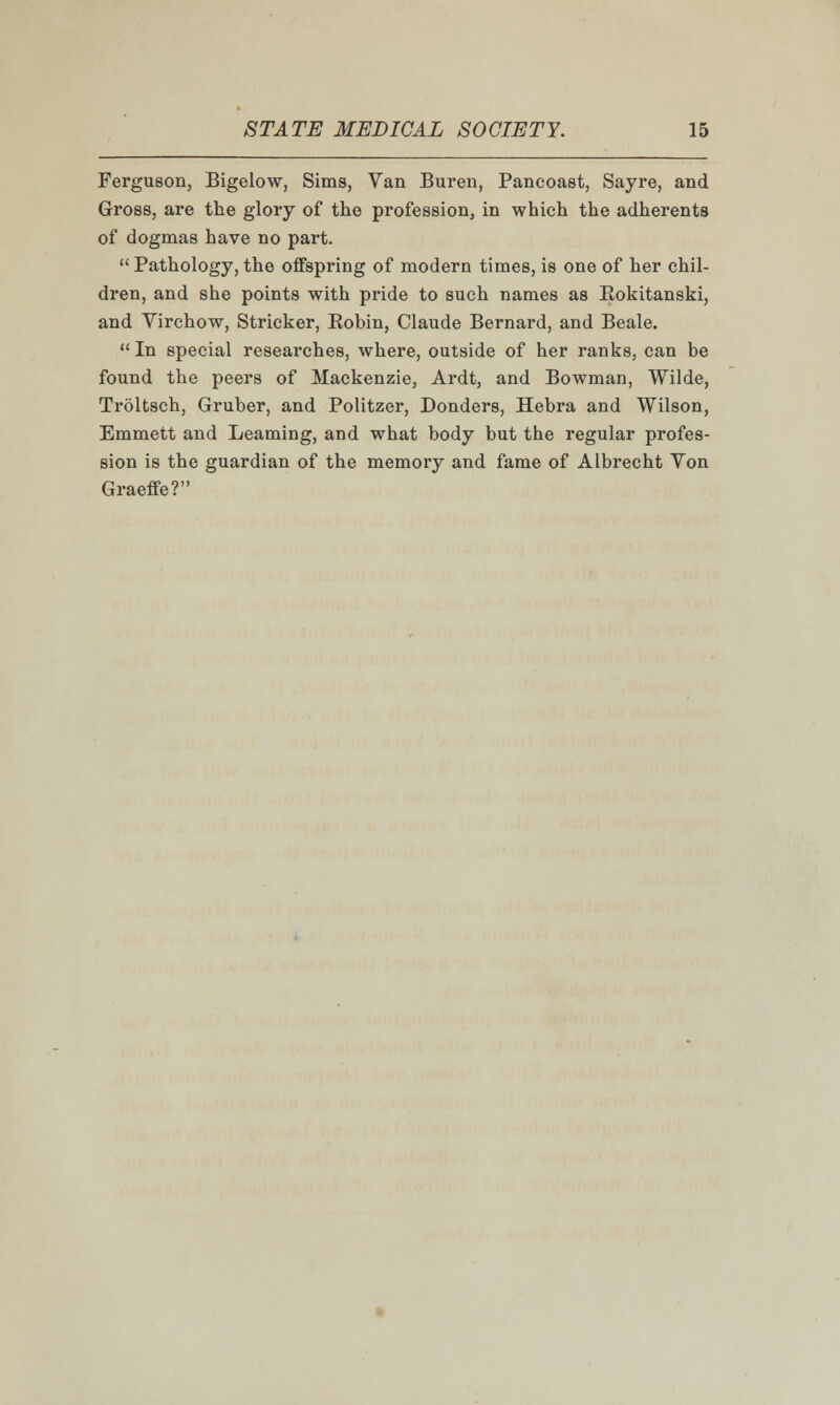 Ferguson, Bigelow, Sims, Van Buren, Pancoast, Sayre, and Gross, are the glory of the profession, in which the adherents of dogmas have no part.  Pathology, the offspring of modern times, is one of her chil- dren, and she points with pride to such names as Bokitanski, and Virchow, Strieker, Eobin, Claude Bernard, and Beale.  In special researches, where, outside of her ranks, can be found the peers of Mackenzie, Ardt, and Bowman, Wilde, Troltsch, Gruber, and Politzer, Donders, Hebra and Wilson, Emmett and Learning, and what body but the regular profes- sion is the guardian of the memory and fame of Albrecht Yon Graeffe?