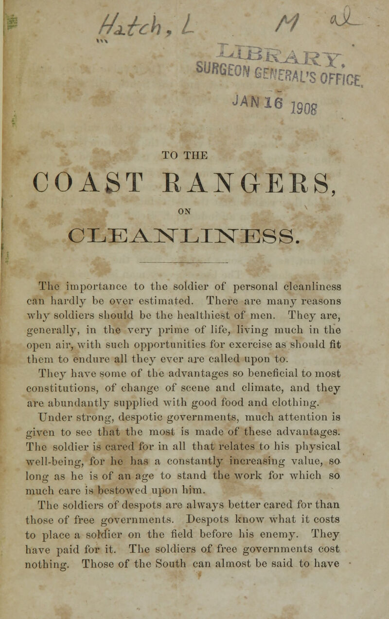 f/M,L M **- JUL. JAN16 190g TO THE COAST RANGERS ON CLEANLINESS. The importance to the soldier of personal cleanliness can hardly be over estimated. There are many reasons why soldiers should be the healthiest of men. They are, generally, in the very prime of life, living much in the open air, with such opportunities for exercise as should fit them to endure all they ever are called upon to. They have some of the advantages so beneficial to most constitutions, of change of scene and climate, and they are abundantly supplied with good food and clothing. Under strong, despotic governments, much attention is given to see that the most is made of these advantages. The soldier is cared for in all that relates to his physical well-being, for he has a constantly increasing value, so- long as he is of an age to stand the work for which so much care is bestowed upon him. The soldiers of despots are always better cared for than those of free governments. Despots know what it costs to place a soldier on the field before his enemy. They have paid for it. The soldiers of free governments cost nothing. Those of the South can almost be said to have