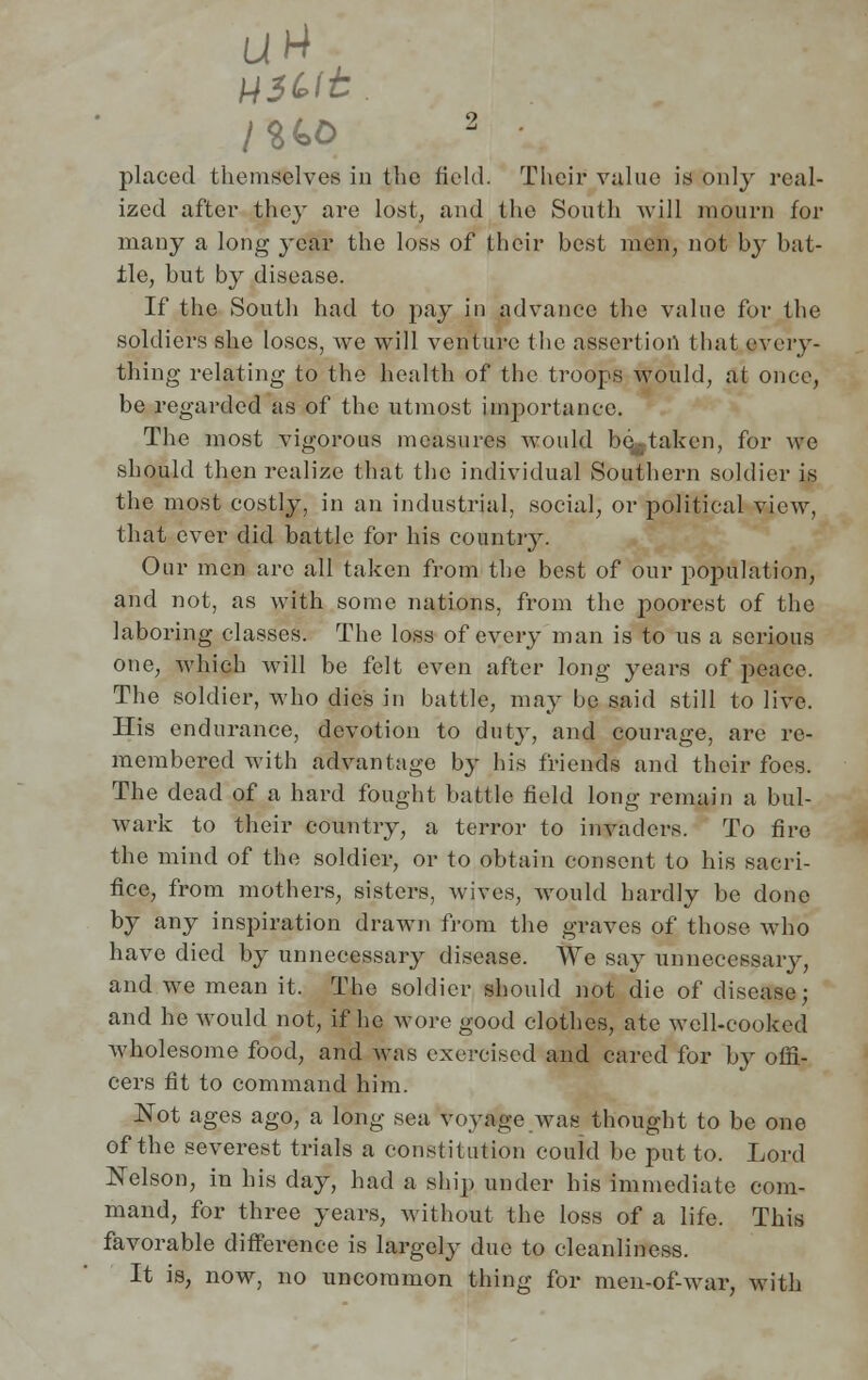 H3<*tt. I%(*0 2 • placed themselves in the field. Their value is only real- ized after the}' are lost, and the South will mourn for many a long year the loss of their hest men, not by bat- tle, but by disease. If the South had to pay in advance the value for the soldiers she loses, Ave will venture the assertion that every- thing relating to the health of the troops would, at once, be regarded as of the utmost importance. The most vigorous measures would bc^-taken, for we should then realize that the individual Southern soldier is the most costly, in an industrial, social, or political view, that ever did battle for his country. Our men are all taken from the best of our population, and not, as with some nations, from the poorest of the laboring classes. The loss of every man is to us a serious one, which will be felt even after long years of peace. The soldier, who dies in battle, may be said still to live. His endurance, devotion to duty, and courage, are re- membered with advantage by his friends and their foes. The dead of a hard fought battle field long remain a bul- wark to their country, a terror to invaders. To fire the mind of the soldier, or to obtain consent to his sacri- fice, from mothers, sisters, wives, would hardly be done by any inspiration drawn from the graves of those who have died by unnecessary disease. We say unnecessary, and we mean it. The soldier should not die of disease; and he would not, if he wore good clothes, ate well-cooked wholesome food, and was exercised and eared for by offi- cers fit to command him. Not ages ago, a long sea voyage was thought to be one of the severest trials a constitution could be put to. Lord Nelson, in his day, had a ship under his immediate com- mand, for three years, without the loss of a life. This favorable difference is largely due to cleanliness. It is, now, no uncommon thing for men-of-war, with