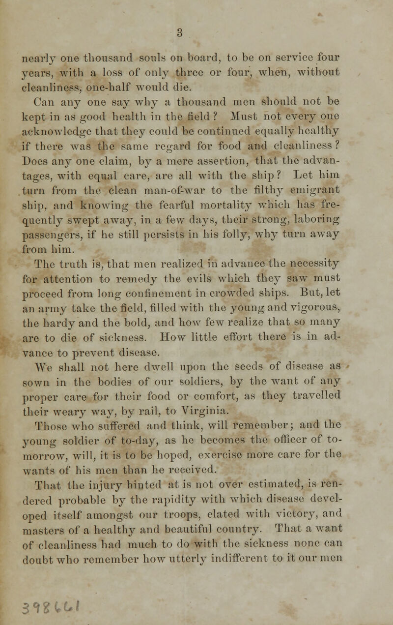 nearly one thousand souls on board, to be on service four years, with a loss of only three or four, when, without cleanliness, one-half would die. Can any one say why a thousand men should not be kept in as good health in the field ? Must not every one acknowledge that they could be continued equally healthy if there Avas the same regard for food and cleanliness ? Does any one claim, by a mere assertion, that the advan- tages, with equal care, are all with the ship? Let him turn from the clean man-of-war to the filthy emigrant ship, and knowing the fearful mortality which has fre- quentl}T swept away, in a few days, their strong, laboring passengers, if he still persists in his folly, why turn away from him. The truth is, that men realized in advance the necessity for attention to remedy the evils which they saw must proceed from long confinement in crowded ships. But, let an army take the field, filled with the young and vigorous, the hardy and the bold, and how few realize that so many are to die of sickness. How little effort there is in ad- vance to prevent disease. We shall not here dwell upon the seeds of disease as sown in the bodies of our soldiers, by the want of any proper care for their food or comfort, as they travelled their weary way, by rail, to Virginia. Those who suffered and think, will remember; and the young soldier of to-day, as he becomes the officer of to- morrow, will, it is to be hoped, exercise more care for the wants of his men than he received. That the injury hinted at is not over estimated, is ren- dered probable by the rapidity with which disease devel- oped itself amongst our troops, elated with victory, and masters of a healthy and beautiful country. That a want of cleanliness bad much to do with the sickness none can doubt who remember how utterly indifferent to it our men sm^i