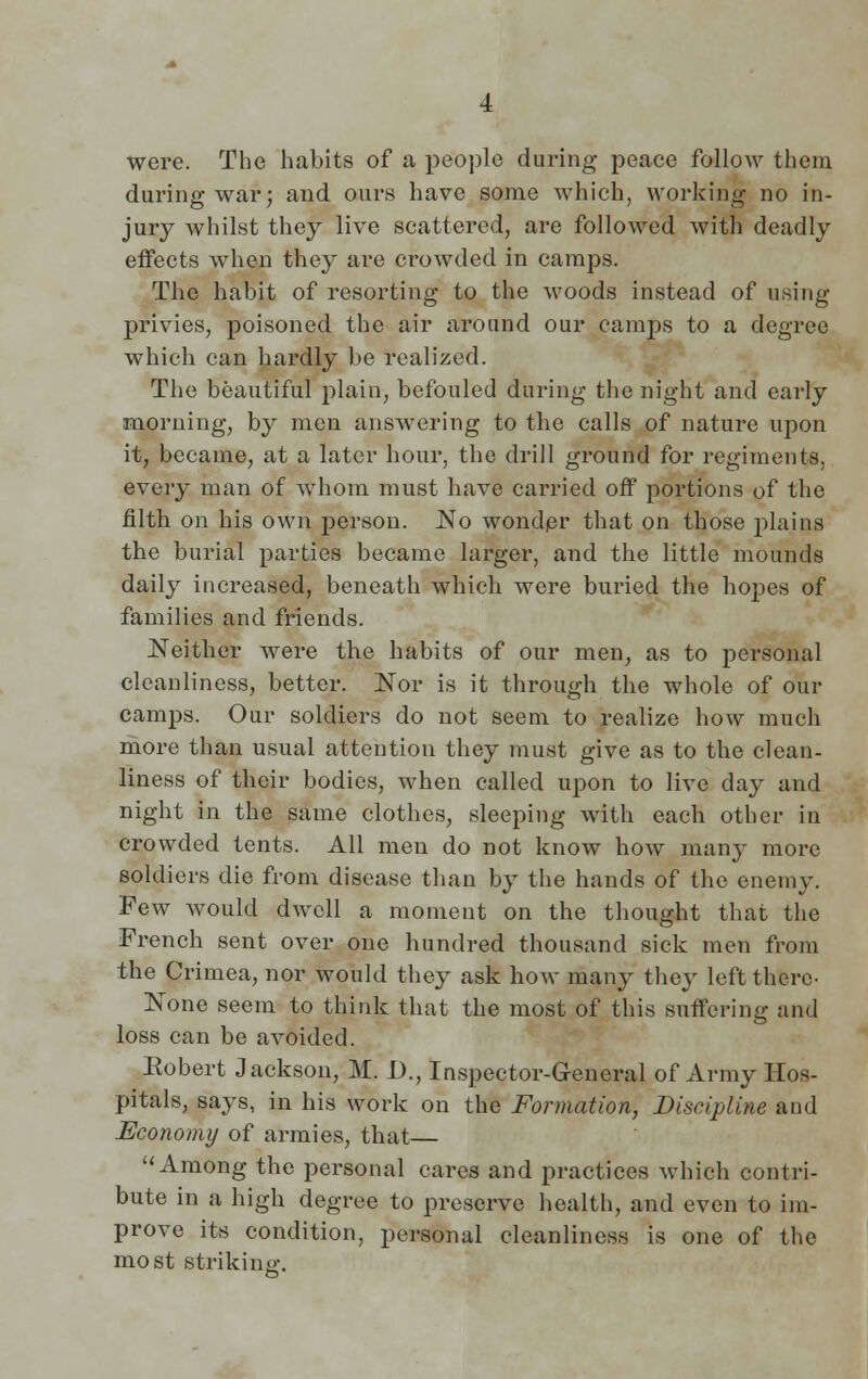 were. The habits of a people during peace follow them during war; and ours have some which, working no in- juiy whilst they live scattered, are followed with deadly effects when they are crowded in camps. The habit of resorting to the woods instead of using privies, poisoned the air around our camps to a degree which can hardly be realized. The beautiful plain, befouled during the night and early morning, by men answering to the calls of nature upon it, became, at a later hour, the drill ground for regiments, every man of whom must have carried off portions of the filth on his own person. No wonder that on those plains the burial parties became larger, and the little mounds daily increased, beneath which were buried the hopes of families and friends. Neither were the habits of our men, as to personal cleanliness, better. Nor is it through the whole of our camps. Our soldiers do not seem to realize how much more than usual attention they must give as to the clean- liness of their bodies, when called upon to live day and night in the same clothes, sleeping with each other in crowded tents. All men do not know how many more soldiers die from disease than by the hands of the enemy. Few would dwell a moment on the thought that the French sent over one hundred thousand sick men from the Crimea, nor would they ask bow many they left there- None seem to think that the most of this suffering and loss can be avoided. Eobert Jackson, M. J)., Inspector-General of Army Hos- pitals, says, in his work on the Formation, Discipline and Economy of armies, that—  Among the personal cares and practices which contri- bute in a high degree to preserve health, and even to im- prove its condition, personal cleanliness is one of the most striking.