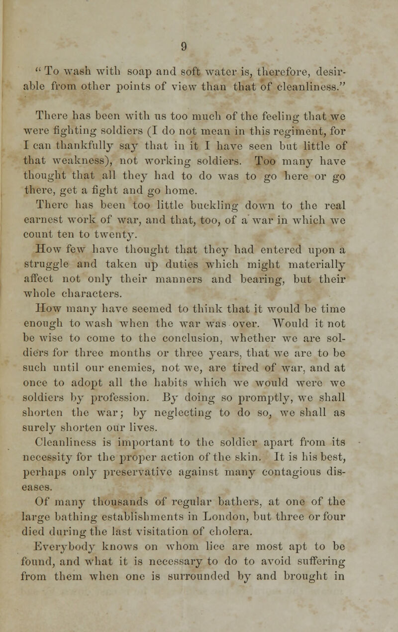  To wash with soap and soft water is, therefore, desir- able from other points of view than that of cleanliness. There has been with us too much of the feeling; that we were fighting soldiers (I do not mean in this regiment, for I can thankfully say that in it I have seen but little of that weakness), not working soldiers. Too many have thought that all they had to do was to go here or go there, get a fight and go home. There has been too little buckling down to the real earnest work of war, and that, too, of a war in which we count ten to twenty. How few have thought that they had entered upon a struggle and taken up duties which might materially affect not only their manners and bearing, but their whole characters. How many have seemed to think that it would be time enough to wash when the war was over. Would it not be wise to come to the conclusion, whether we are sol- diers for three months or three years, that we are to be such until our enemies, not we, are tired of war, and at once to adopt all the habits which Ave would were we soldiers by profession. By doing so promptly, we shall shorten the war; by neglecting to do so, we shall as surely shorten our lives. Cleanliness is important to the soldier apart from its necessity for the proper action of the skin. It is his best, perhaps only preservative against many contagious dis- eases. Of many thousands of regular bathers, at one of the large bathing establishments in London, but three or four died during the last visitation of cholera. Everybody knows on whom lice are most apt to be found, and what it is necessary to do to avoid suffering from them when one is surrounded by and brought in