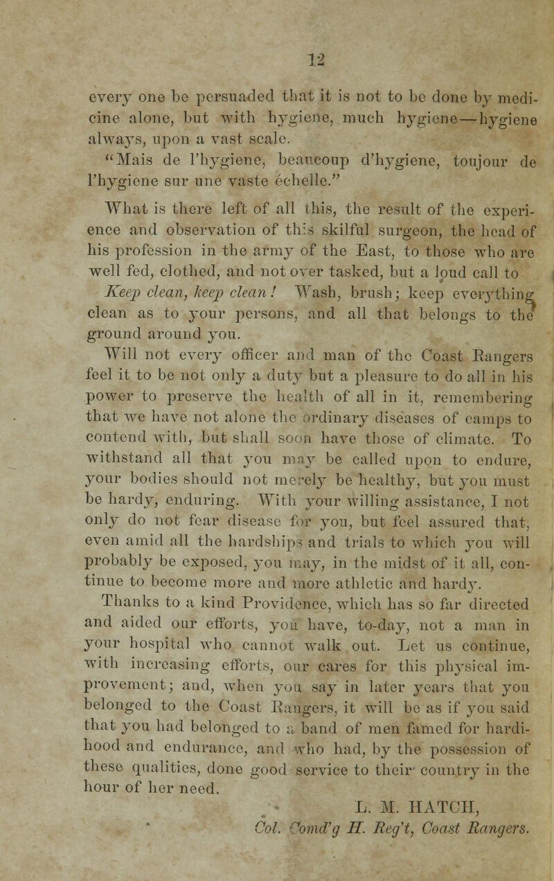 every one bo persuaded that it is not to be done by medi- cine alone, but with hygiene, much hygiene — hygiene always, upon a vast scale. Mais de l'hygiene, beaucoup d'hygiene, toujour de l'hygiene sur une vaste echelle. What is there left of all this, the result of the experi- ence and observation of this skilful surgeon, the head of his profession in the army of the East, to those who are well fed, clothed, and not over tasked, but a Jpud call to Keep clean, keep clean! Wash, brush; keep eveiy thing clean as to jowy persons, and all that belongs to the ground around you. Will not every officer and man of the Coast Rangers feel it to be not only a duty but a pleasure to do all in his power to preserve the health of all in it, remembering that Ave have not alone the ordinary diseases of camps to contend with, but shall soon have those of climate. To withstand all that you may be called upon to endure, your bodies should not merely be healthy, but you must be hardy, enduring. With your willing assistance, I not only do not fear disease for you, but feel assured that; even amid all the hardships and trials to which you will probably be exposed, you may, in the midst of it all, con- tinue to become more and more athletic and hardy. Thanks to a kind Providence, which has so far directed and aided our efforts, you have, to-day, not a man in your hospital who cannot walk out. Let us continue, with increasing efforts, our cares for this physical im- provement; and, when you say in later years that you belonged to the Coast Rangers, it will be as if you said that you had belonged to a band of men famed for hardi- hood and endurance, and who had, by the possession of these qualities, done good service to their country in the hour of her need. L. M. HATCH, Col. Comd'g H. Recft, Coast Rangers.