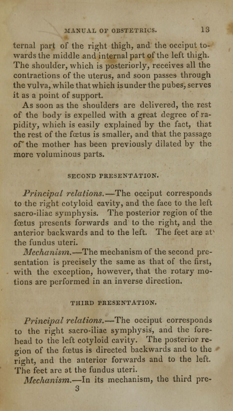 ternal part of the right thigh, and the occiput to- wards the middle and internal part of the left thigh. The shoulder, which is posteriorly, receives all the contractions of the uterus, and soon passes through the vulva, while that which is under the pubes, serves it as a point of support. As soon as the shoulders are delivered, the rest of the body is expelled with a great degree of ra- pidity, which is easily explained by the fact, that the rest of the fcetus is smaller, and that the passage of the mother has been previously dilated by the more voluminous parts. SECOND PRESENTATION. Principal relations.—The occiput corresponds to the right cotyloid cavity, and the face to the left sacro-iliac symphysis. The posterior region of the foetus presents forwards and to the right, and the anterior backwards and to the left. The feet are atv the fundus uteri. Mechanism.—The mechanism of the second pre- sentation is precisely the same as that of the first, with the exception, however, that the rotary mo- tions are performed in an inverse direction. THIRD PRESENTATION. Principal relations.—The occiput corresponds to the right sacro-iliac symphysis, and the fore- head to the left cotyloid cavity. The posterior re- gion of the foetus is directed backwards and to the right, and the anterior forwards and to the left. The feet are at the fundus uteri. Mechanism.—In its mechanism, the third pre- 3