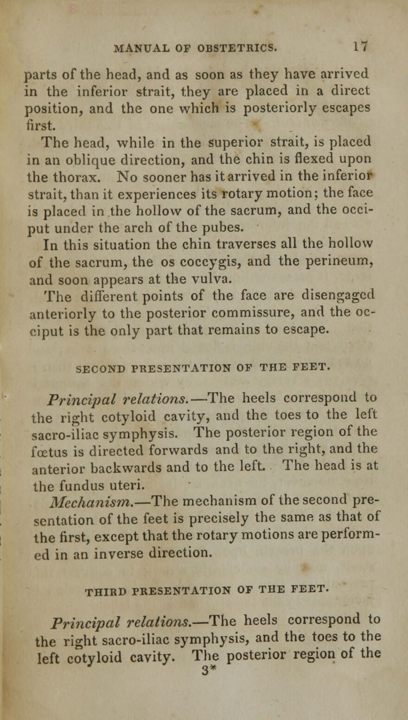 parts of the head, and as soon as they have arrived in the inferior strait, they are placed in a direct position, and the one which is posteriorly escapes first. The head, while in the superior strait, is placed in an oblique direction, and the chin is flexed upon the thorax. No sooner has it arrived in the inferior strait, than it experiences its rotary motion; the face is placed in the hollow of the sacrum, and the occi- put under the arch of the pubes. In this situation the chin traverses all the hollow of the sacrum, the os coccygis, and the perineum, and soon appears at the vulva. The different points of the face are disengaged anteriorly to the posterior commissure, and the oc- ciput is the only part that remains to escape. SECOND PRESENTATION OF THE FEET. Principal relations.—The heels correspond to the right cotyloid cavity, and the toes to the left sacro-iliac symphysis. The posterior region of the foetus is directed forwards and to the right, and the anterior backwards and to the left The head is at the fundus uteri. Mechanism.—The mechanism of the second pre- sentation of the feet is precisely the same as that of the first, except that the rotary motions are perform- ed in an inverse direction. THIRD PRESENTATION OF THE FEET. Principal relations.—The heels correspond to the right sacro-iliac symphysis, and the toes to the left cotyloid cavity. The posterior region of the
