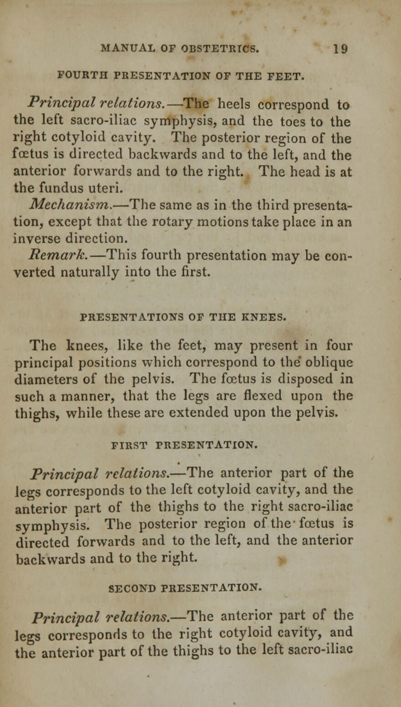 FOURTH PRESENTATION OF THE FEET. Principal relations.—The heels correspond to the left sacro-iliac symphysis, and the toes to the right cotyloid cavity. The posterior region of the foetus is directed backwards and to the left, and the anterior forwards and to the right. The head is at the fundus uteri. Mechanism.—The same as in the third presenta- tion, except that the rotary motions take place in an inverse direction. Remark.—This fourth presentation may be con- verted naturally into the first. PRESENTATIONS OF THE KNEES. The knees, like the feet, may present in four principal positions which correspond to the' oblique diameters of the pelvis. The foetus is disposed in such a manner, that the legs are flexed upon the thighs, while these are extended upon the pelvis. FIRST PRESENTATION. Principal relations.—The anterior part of the legs corresponds to the left cotyloid cavity, and the anterior part of the thighs to the right sacro-iliac symphysis. The posterior region of the-foetus is directed forwards and to the left, and the anterior backwards and to the right. SECOND PRESENTATION. Principal relations.—The anterior part of the legs corresponds to the right cotyloid cavity, and the anterior part of the thighs to the left sacro-iliac