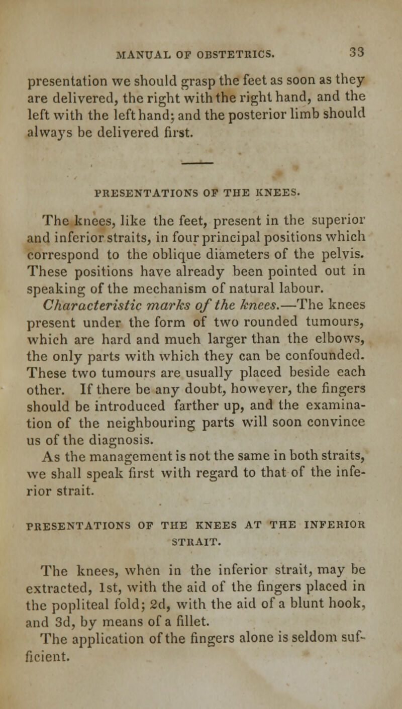 presentation we should grasp the feet as soon as they are delivered, the right with the right hand, and the left with the left hand; and the posterior limb should always be delivered first. PRESENTATIONS OP THE KNEES. The knees, like the feet, present in the superior and inferior straits, in four principal positions which correspond to the oblique diameters of the pelvis. These positions have already been pointed out in speaking of the mechanism of natural labour. Characteristic marks of the knees.—The knees present under the form of two rounded tumours, which are hard and much larger than the elbows, the only parts with which they can be confounded. These two tumours are usually placed beside each other. If there be any doubt, however, the fingers should be introduced farther up, and the examina- tion of the neighbouring parts will soon convince us of the diagnosis. As the management is not the same in both straits, we shall speak first with regard to that of the infe- rior strait. PRESENTATIONS OP THE KNEES AT THE INFERIOR STRAIT. The knees, when in the inferior strait, may be extracted, 1st, with the aid of the fingers placed in the popliteal fold; 2d, with the aid of a blunt hook, and 3d, by means of a fillet. The application of the fingers alone is seldom suf- ficient.