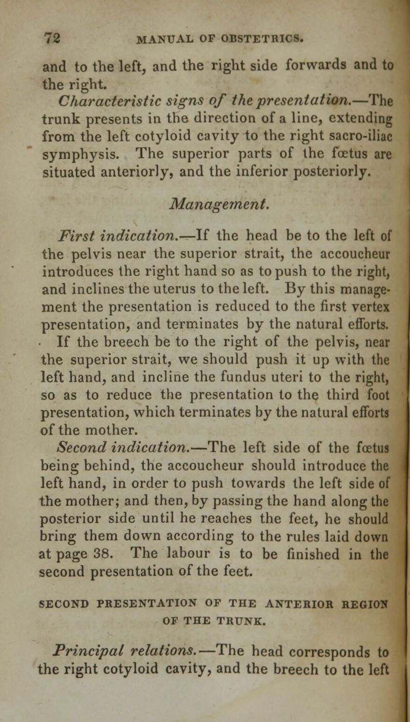 and to the left, and the right side forwards and to the right. Characteristic signs of the presentation.—The trunk presents in the direction of a line, extending from the left cotyloid cavity to the right sacro-iliac symphysis. The superior parts of the foetus are situated anteriorly, and the inferior posteriorly. Management. First indication.—If the head be to the left of the pelvis near the superior strait, the accoucheur introduces the right hand so as to push to the right, and inclines the uterus to the left. By this manage- ment the presentation is reduced to the first vertex presentation, and terminates by the natural efforts. If the breech be to the right of the pelvis, near the superior strait, we should push it up with the left hand, and incline the fundus uteri to the right, so as to reduce the presentation to the third foot presentation, which terminates by the natural efforts of the mother. Second indication.—The left side of the foetus being behind, the accoucheur should introduce the left hand, in order to push towards the left side of the mother; and then, by passing the hand along the posterior side until he reaches the feet, he should bring them down according to the rules laid down at page 38. The labour is to be finished in the second presentation of the feet. SECOND PRESENTATION OF THE ANTERIOR REGION OF THE TRUNK. Principal relations.—The head corresponds to the right cotyloid cavity, and the breech to the left