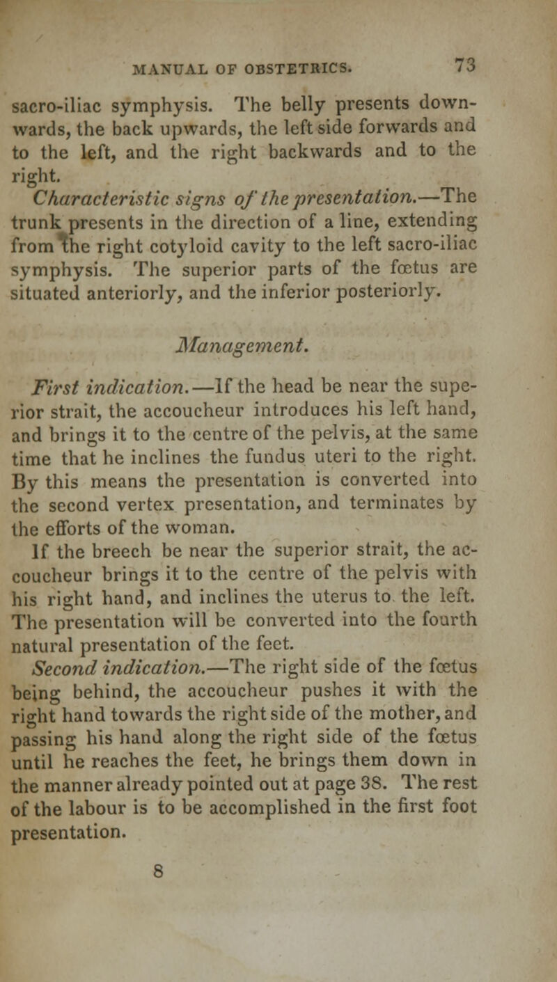 sacro-iliac symphysis. The belly presents down- wards, the back upwards, the leftside forwards and to the left, and the right backwards and to the right. Characteristic signs of the presentation.—The trunk presents in the direction of a line, extending from the right cotyloid cavity to the left sacro-iliac symphysis. The superior parts of the foetus are situated anteriorly, and the inferior posteriorly. Management. First indication.—If the head be near the supe- rior strait, the accoucheur introduces his left hand, and brings it to the centre of the pelvis, at the same time that he inclines the fundus uteri to the right. By this means the presentation is converted into the second vertex presentation, and terminates by the efforts of the woman. If the breech be near the superior strait, the ac- coucheur brings it to the centre of the pelvis with his right hand, and inclines the uterus to the left. The presentation will be converted into the fourth natural presentation of the feet. Second indication.—The right side of the foetus being behind, the accoucheur pushes it with the right hand towards the right side of the mother, and passing his hand along the right side of the foetus until he reaches the feet, he brings them down in the manner already pointed out at page 38. The rest of the labour is to be accomplished in the first foot presentation.