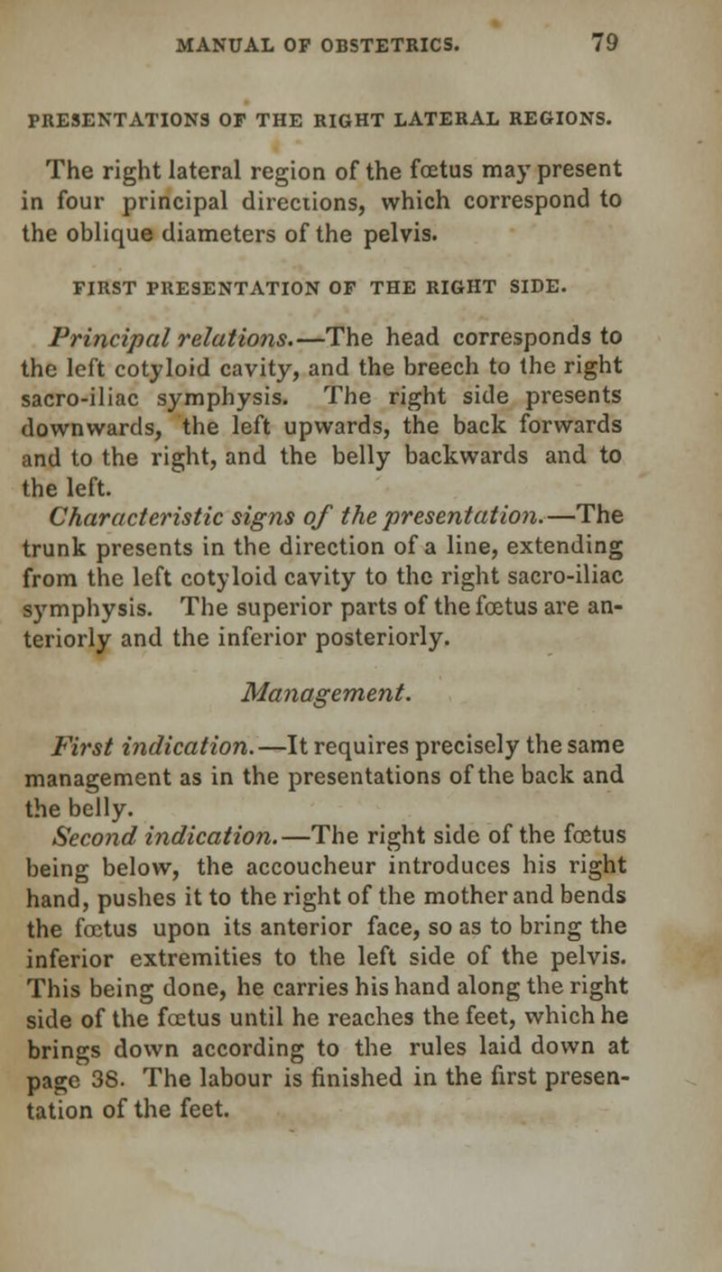 PRESENTATIONS OP THE RIGHT LATERAL REGIONS. The right lateral region of the foetus may present in four principal directions, which correspond to the oblique diameters of the pelvis. FIRST PRESENTATION OP THE RIGHT SIDE. Principal relations.—The head corresponds to the left cotyloid cavity, and the breech to the right sacro-iliac symphysis. The right side presents downwards, the left upwards, the back forwards and to the right, and the belly backwards and to the left. Characteristic signs of the presentation.—The trunk presents in the direction of a line, extending from the left cotyloid cavity to the right sacro-iliac symphysis. The superior parts of the fcetus are an- teriorly and the inferior posteriorly. Management. First indication.—It requires precisely the same management as in the presentations of the back and the belly. Second indication.—The right side of the foetus being below, the accoucheur introduces his right hand, pushes it to the right of the mother and bends the foetus upon its anterior face, so as to bring the inferior extremities to the left side of the pelvis. This being done, he carries his hand along the right side of the fcetus until he reaches the feet, which he brings down according to the rules laid down at page 38. The labour is finished in the first presen- tation of the feet.