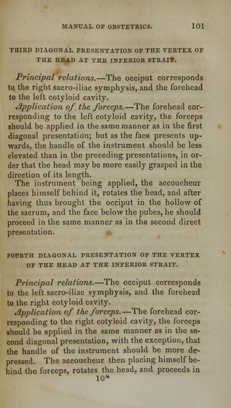 THIRD DIAGONAL PRESENTATION OF THE VERTEX OF THE HEAD AT THE INFERIOR STRAIT. Principal relations.—The occiput corresponds to the right sacro-iliac symphysis, and the forehead to the left cotyloid cavity. Application of the forceps.—The forehead cor- responding to the left cotyloid cavity, the forceps should be applied in the same manner as in the first diagonal presentation; but as the face presents up- wards, the handle of the instrument should be less elevated than in the preceding presentations, in or- der that the head may be more easily grasped in the direction of its length. The instrument being applied, the accoucheur places himself behind it, rotates the head, and after having thus brought the occiput in the hollow of the sacrum, and the face below the pubes, he should proceed in the same manner as in the second direct presentation. FOURTH DIAGONAL PRESENTATION OF THE VERTEX OF THE HEAD AT THE INFERIOR STRAIT. Principal relations.—The occiput corresponds to the left sacro-iliac symphysis, and the forehead to the right cotyloid cavity. Application of the forceps.—The forehead cor- responding to the right cotyloid cavity, the forceps should be applied in the same manner as in the se- cond diagonal presentation, with the exception, that the handle of the instrument should be more de- pressed. The accoucheur then placing himself be- hind the forceps, rotates the head, and proceeds in 10*