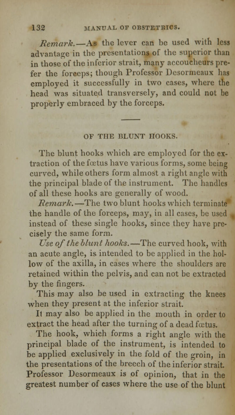 Remark.—Ab the lever can be used with less advantage in the presentations of the superior than in those of the inferior strait, many accoucheurs pre- fer the forceps; though Professor Dcsormcaux has employed it successfully in two cases, where the head was situated transversely, and could not be properly embraced by the forceps. OF THE BLUNT HOOKS. The blunt hooks which arc employed for the ex- traction of the foetus have various forms, some being curved, while others form almost a right angle with the principal blade of the instrument. The handles of all these hooks are generally of wood. Remark.—The two blunt hooks which terminate* the handle of the forceps, may, in all cases, be used % instead of these single hooks, since they have pre- cisely the same form. Use of the blunt hooks.—The curved hook, with an acute angle, is intended to be applied in the hol- low of the axilla, in cases where the shoulders are retained within the pelvis, and can not be extracted by the fingers. This may also be used in extracting the knees when they present at the inferior strait. It may also be applied in the mouth in order to extract the head after the turning of a dead Actus. The hook, which forms a right angle with the principal blade of the instrument, is intended to be applied exclusively in the fold of the groin, in the presentations of the breech of the inferior strait. Professor Desormeaux is of opinion, that in the greatest number of cases where the use of the blunt