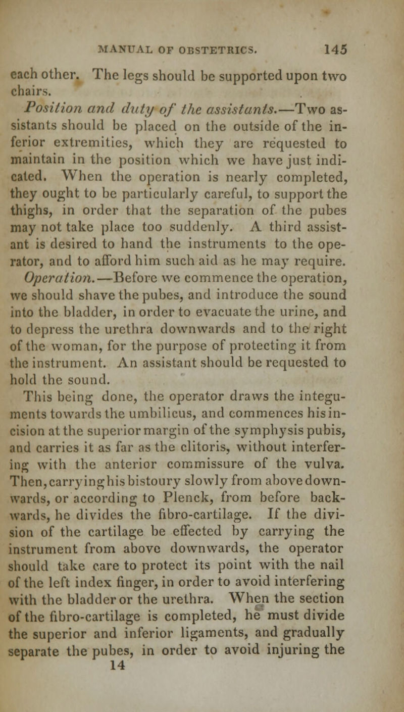 each other. The legs should be supported upon two chairs. Position and duty of the assistants.—Two as- sistants should be placed on the outside of the in- ferior extremities, which they are requested to maintain in the position which we have just indi- cated. When the operation is nearly completed, they ought to be particularly careful, to support the thighs, in order that the separation of the pubes may not take place too suddenly. A third assist- ant is desired to hand the instruments to the ope- rator, and to afford him such aid as he may require. Operation.—Before we commence the operation, we should shave the pubes, and introduce the sound into the bladder, in order to evacuate the urine, and to depress the urethra downwards and to the right of the woman, for the purpose of protecting it from the instrument. An assistant should be requested to hold the sound. This being done, the operator draws the integu- ments towards the umbilicus, and commences hisin- cision at the superior margin of the symphysis pubis, and carries it as far as the clitoris, without interfer- ing with the anterior commissure of the vulva. Then,carryinghisbistoury slowly from abovedown- wards, or according to Plenck, from before back- wards, he divides the fibro-cartilage. If the divi- sion of the cartilage be effected by carrying the instrument from above downwards, the operator should take care to protect its point with the nail of the left index finger, in order to avoid interfering with the bladder or the urethra. When the section of the fibro-cartilage is completed, he must divide the superior and inferior ligaments, and gradually separate the pubes, in order to avoid injuring the 14