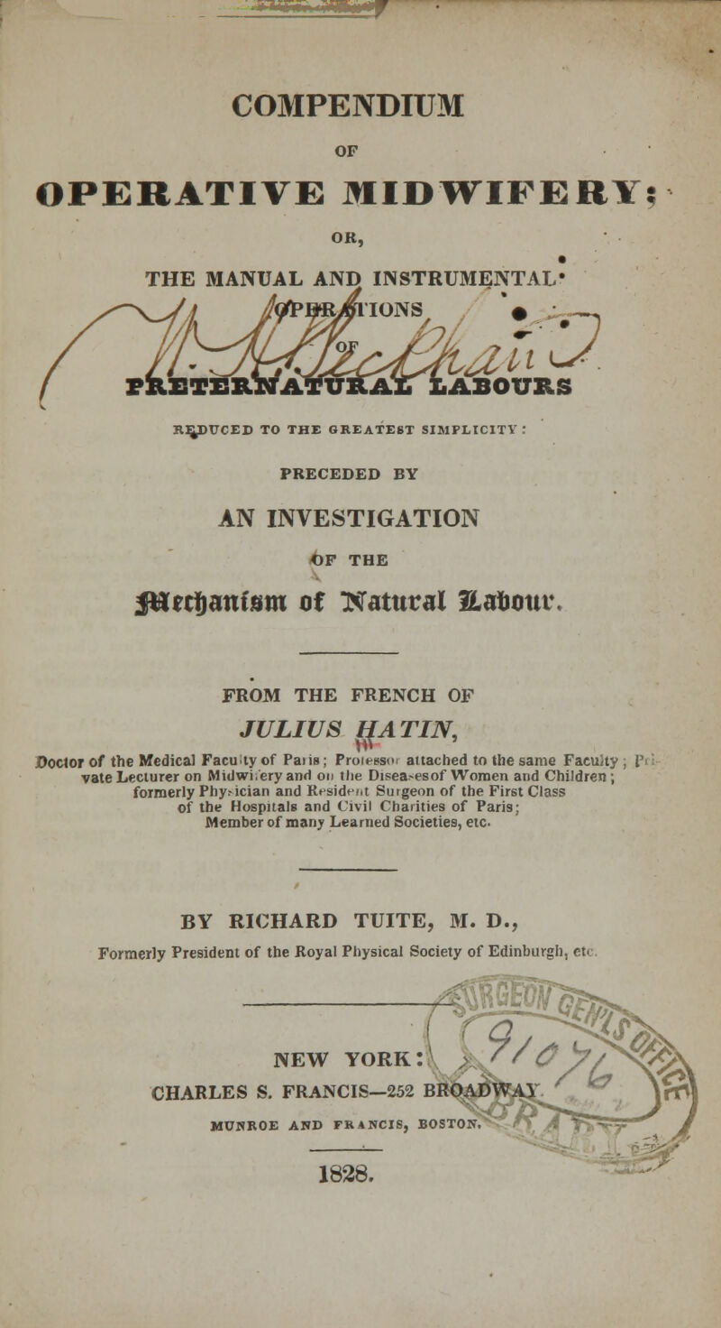 COMPENDIUM OF OPERATIVE MIDWIFERY? OK, THE MANUAL AND INSTRUMENTAL* IONS \ ABOtTRS REDUCED TO THE GREATEST SIMPLICITY: PRECEDED BY AN INVESTIGATION OF THE SHecfjam'sm of Natural Eafflimt*. FROM THE FRENCH OF JULIUS IIA TIN, Doctor of the Medical Faculty of Paiis; Proie^s- attached to the same Facuity ; Pi vate Lecturer on Midwi/ery and on tlie Disea>esof Women and Children ; formerly Physician and Resident Surgeon of the First Class of the Hospitals and Civil Charities of Paris; Member of many Learned Societies, etc BY RICHARD TUITE, M. D., Formerly President of the Royal Physical Society of Edinburgh, etc NEW YORK! . 7/$ CHARLES S. FRANCIS—252 BROADWAY MUNROE AND FRANCIS, BOSTON 1828.