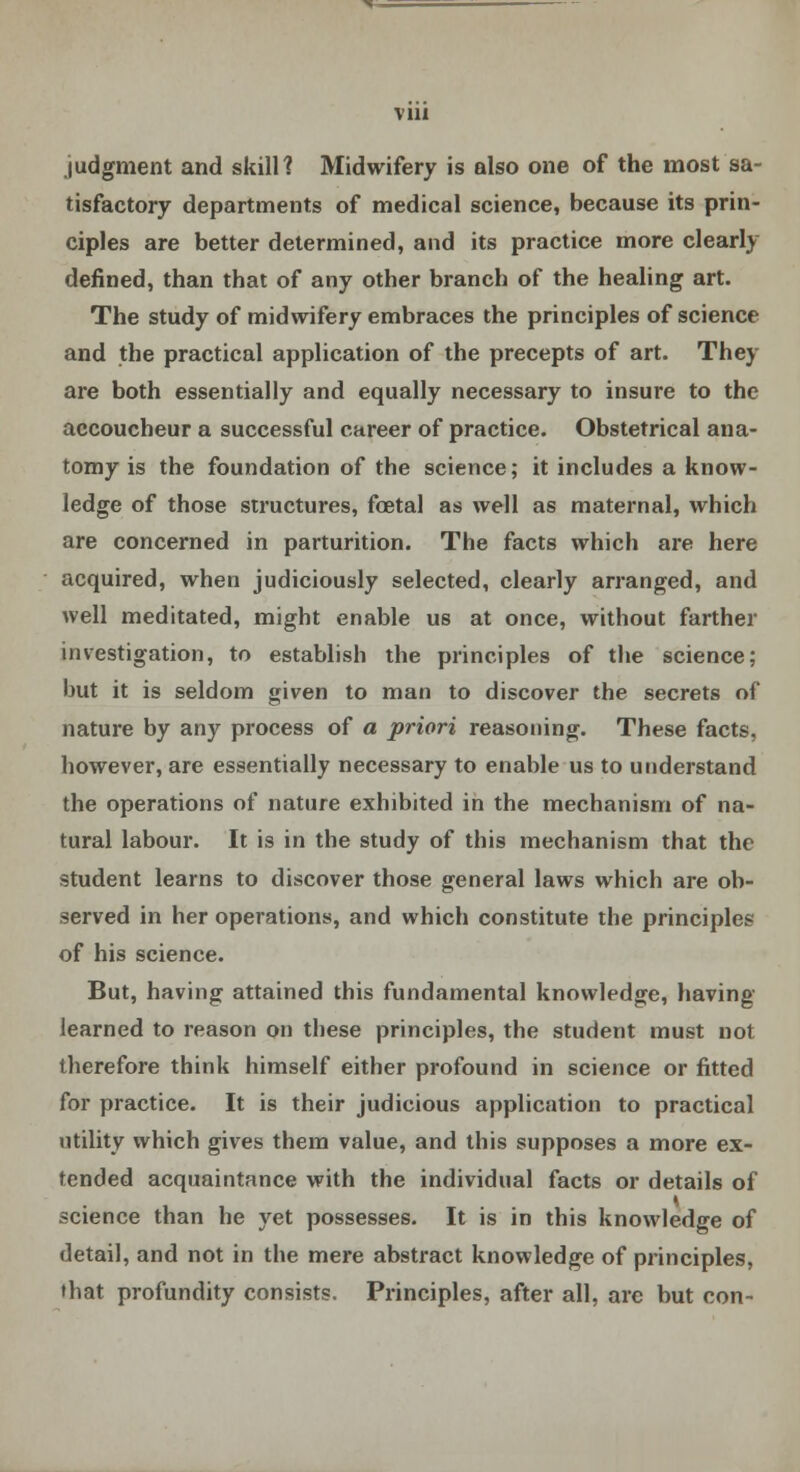 Vlll judgment and skill? Midwifery is also one of the most sa- tisfactory departments of medical science, because its prin- ciples are better determined, and its practice more clearly defined, than that of any other branch of the healing art. The study of midwifery embraces the principles of science and the practical application of the precepts of art. They are both essentially and equally necessary to insure to the accoucheur a successful career of practice. Obstetrical ana- tomy is the foundation of the science; it includes a know- ledge of those structures, foetal as well as maternal, which are concerned in parturition. The facts which are here acquired, when judiciously selected, clearly arranged, and well meditated, might enable us at once, without farther investigation, to establish the principles of the science; but it is seldom given to man to discover the secrets of nature by any process of a priori reasoning. These facts, however, are essentially necessary to enable us to understand the operations of nature exhibited in the mechanism of na- tural labour. It is in the study of this mechanism that the student learns to discover those general laws which are ob- served in her operations, and which constitute the principles of his science. But, having attained this fundamental knowledge, having learned to reason on these principles, the student must not therefore think himself either profound in science or fitted for practice. It is their judicious application to practical utility which gives them value, and this supposes a more ex- tended acquaintance with the individual facts or details of science than he yet possesses. It is in this knowledge of detail, and not in the mere abstract knowledge of principles, that profundity consists. Principles, after all, are but con-