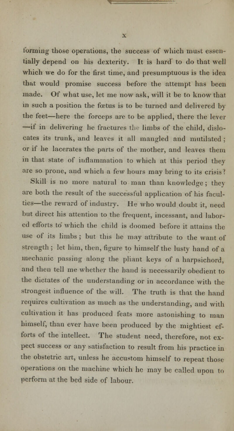 forming those operations, the success of which must essen- tially depend on his dexterity. It is hard to do that well which we do for the first time, and presumptuous is the idea that would promise success before the attempt has been made. Of what use, let me now ask, will it be to know that in such a position the foetus is to be turned and delivered by the feet—here the forceps are to be applied, there the lever —if in delivering he fractures the limbs of the child, dislo- cates its trunk, and leaves it all mangled and mutilated ; or if he lacerates the parts of the mother, and leaves them in that state of inflammation to which at this period they are so prone, and which a few hours may bring to its crisis? Skill is no more natural to man than knowledge; they are both the result of the successful application of his facul- ties—the reward of industry. He who would doubt it, need but direct his attention to the frequent, incessant, and labor- ed efforts to which the child is doomed before it attains the use of its limbs ; but this he may attribute to the want of strength ; let him, then, figure to himself the lusty hand of a mechanic passing along the pliant keys of a harpsichord, and then tell me whether the hand is necessarily obedient to the dictates of the understanding or in accordance with the strongest influence of the will. The truth is that the hand requires cultivation as much as the understanding, and with cultivation it has produced feats more astonishing to man himself, than ever have been produced by the mightiest ef- forts of the intellect. The student need, therefore, not ex- pect success or any satisfaction to result from his practice in the obstetric art, unless he accustom himself to repeat those operations on the machine which he may be called upon to perform at the bed side of labour.