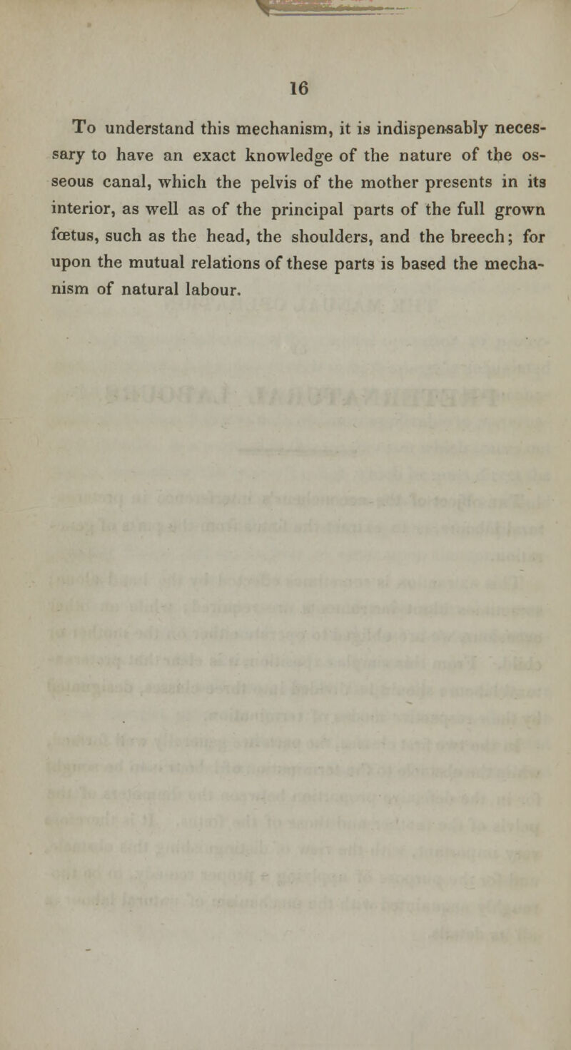 ^1fMPiF.«~ 16 To understand this mechanism, it is indispensably neces- sary to have an exact knowledge of the nature of the os- seous canal, which the pelvis of the mother presents in its interior, as well as of the principal parts of the full grown foetus, such as the head, the shoulders, and the breech; for upon the mutual relations of these parts is based the mecha- nism of natural labour.