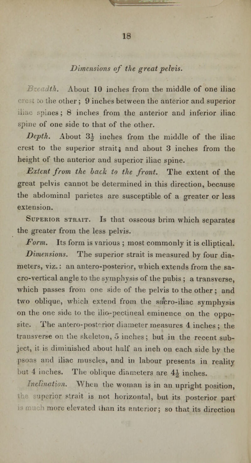 ^3 18 Dimensions of the great pelvis. Bzcadtk. About 10 inches from the middle of one iliac :o ihe other ; 9 inches between the anterior and superior pines; 8 inches from the anterior and inferior iliac spine of one side to that of the other. Depth. About 3} inches from the middle of the iliac crest to the superior strait; and about 3 inches from the height of the anterior and superior iliac spine. Extent from the back to the front. The extent of the great pelvis cannot be determined in this direction, because the abdominal parietes are susceptible of a greater or less extension. Superior strait. Is that osseous brim which separates the greater from the less pelvis. Form. Its form is various ; most commonly it is elliptical. Dimensions. The superior strait is measured by four dia- meters, viz.: an antero-posterior, which extends from the sa- cro-vertical angle to the symphysis of the pubis ; a transverse, which passes from one side of the pelvis to the other; and two oblique, which extend from the sacro-iliae symphysis on the one side to the ilio-pectineal eminence on the oppo- site. The antero-posterior diameter measures 4 inches; the transverse on the skeleton, 5 inches; but in the recent sub- ject, it is diminished about half an inch on each side by the psoas and iliac muscles, and in labour presents in reality but 4 inches. The oblique diameters are 4£ inches. Inclination. When the woman is in an upright position, uperior strait is not horizontal, but its posterior part more elevated than its anterior; so that its direction