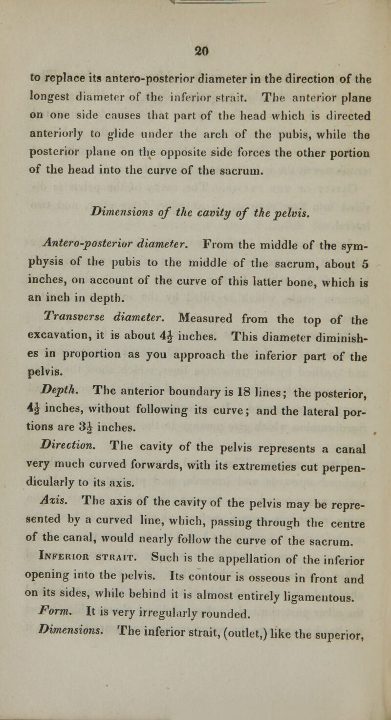 to replace its antero-posterior diameter in the direction of the longest diameter of the inferior strait. The anterior plane on one side causes that part of the head which is directed anteriorly to glide under the arch of the pubis, while the posterior plane on the opposite side forces the other portion of the head into the curve of the sacrum. Dimensions of the cavity of the pelvis. Antero-posterior diameter. From the middle of the sym- physis of the pubis to the middle of the sacrum, about 5 inches, on account of the curve of this latter bone, which is an inch in depth. Transverse diameter. Measured from the top of the excavation, it is about 4£ inches. This diameter diminish- es in proportion as you approach the inferior part of the pelvis. Depth. The anterior boundary is 18 lines; the posterior, 4£ inches, without following its curve; and the lateral por- tions are 3J inches. Direction. The cavity of the pelvis represents a canal very much curved forwards, with its extremeties cut perpen- dicularly to its axis. Axis. The axis of the cavity of the pelvis may be repre- sented by a curved line, which, passing through the centre of the canal, would nearly follow the curve of the sacrum. Inferior strait. Such is the appellation of the inferior opening into the pelvis. Its contour is osseous in front and on its sides, while behind it is almost entirely ligamentous. Form. It is very irregularly rounded. Dimensions. The inferior strait, (outlet,) like the superior,