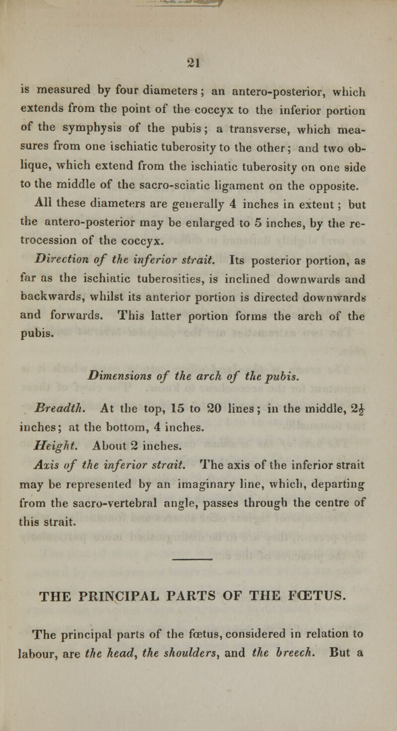 is measured by four diameters; an antero-posterior, which extends from the point of the coccyx to the inferior portion of the symphysis of the pubis; a transverse, which mea- sures from one ischiatic tuberosity to the other; and two ob- lique, which extend from the ischiatic tuberosity on one side to the middle of the sacro-sciatic ligament on the opposite. All these diameters are generally 4 inches in extent; but the antero-posterior may be enlarged to 5 inches, by the re- trocession of the coccyx. Direction of the inferior strait. Its posterior portion, as far as the ischiatic tuberosities, is inclined downwards and backwards, whilst its anterior portion is directed downwards and forwards. This latter portion forms the arch of the pubis. Dimensions of the arch of the pubis. Breadth. At the top, 15 to 20 lines; in the middle, 2£ inches; at the bottom, 4 inches. Height. About 2 inches. Axis of the inferior strait. The axis of the inferior strait may be represented by an imaginary line, which, departing from the sacro-vertebral angle, passes through the centre of this strait. THE PRINCIPAL PARTS OF THE FCETUS. The principal parts of the foetus, considered in relation to labour, are the head, the shoulders, and the breech. But a