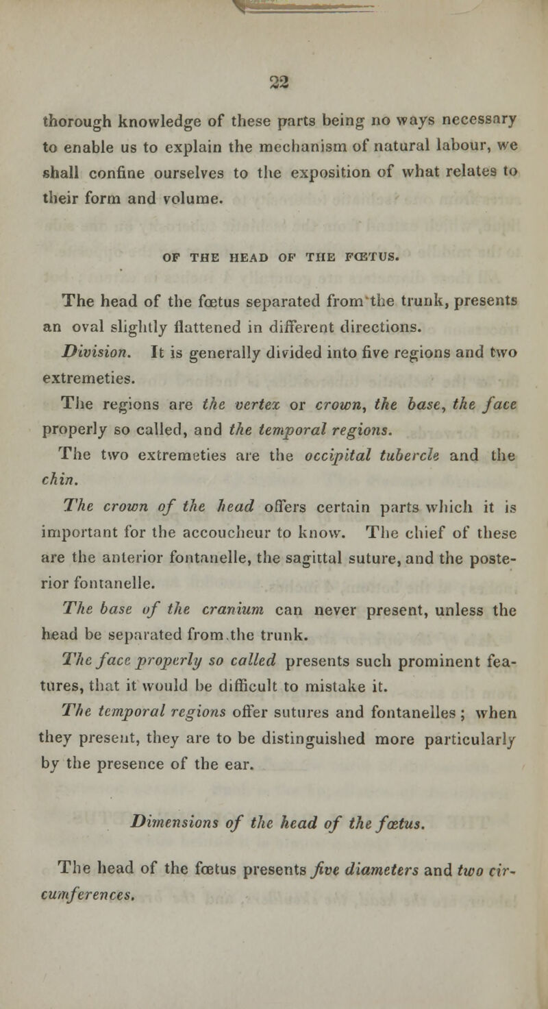 thorough knowledge of these parts being no ways necessary to enable us to explain the mechanism of natural labour, we shall confine ourselves to the exposition of what relates to their form and volume. OF THE HEAD OP THE FCETUS. The head of the foetus separated fronrthe trunk, presents an oval slightly flattened in different directions. Division. It is generally divided into five regions and two extremeties. The regions are the vertex or crown, the base, the face properly so called, and the temporal regio?is. The two extremeties are the occipital tubercle and the chin. The crown of the head offers certain parts which it is important for the accoucheur to know. The chief of these are the anterior fontanelle, the sagittal suture, and the poste- rior fontanelle. The base of the cranium can never present, unless the head be separated from.the trunk. The face properly so called presents such prominent fea- tures, that it would he difficult to mistake it. The temporal regions offer sutures and fontanelles ; when they present, they are to be distinguished more particularly by the presence of the ear. Dimensions of the head of the foetus. The head of the foetus presents^* diameters and two cir- cumferences,