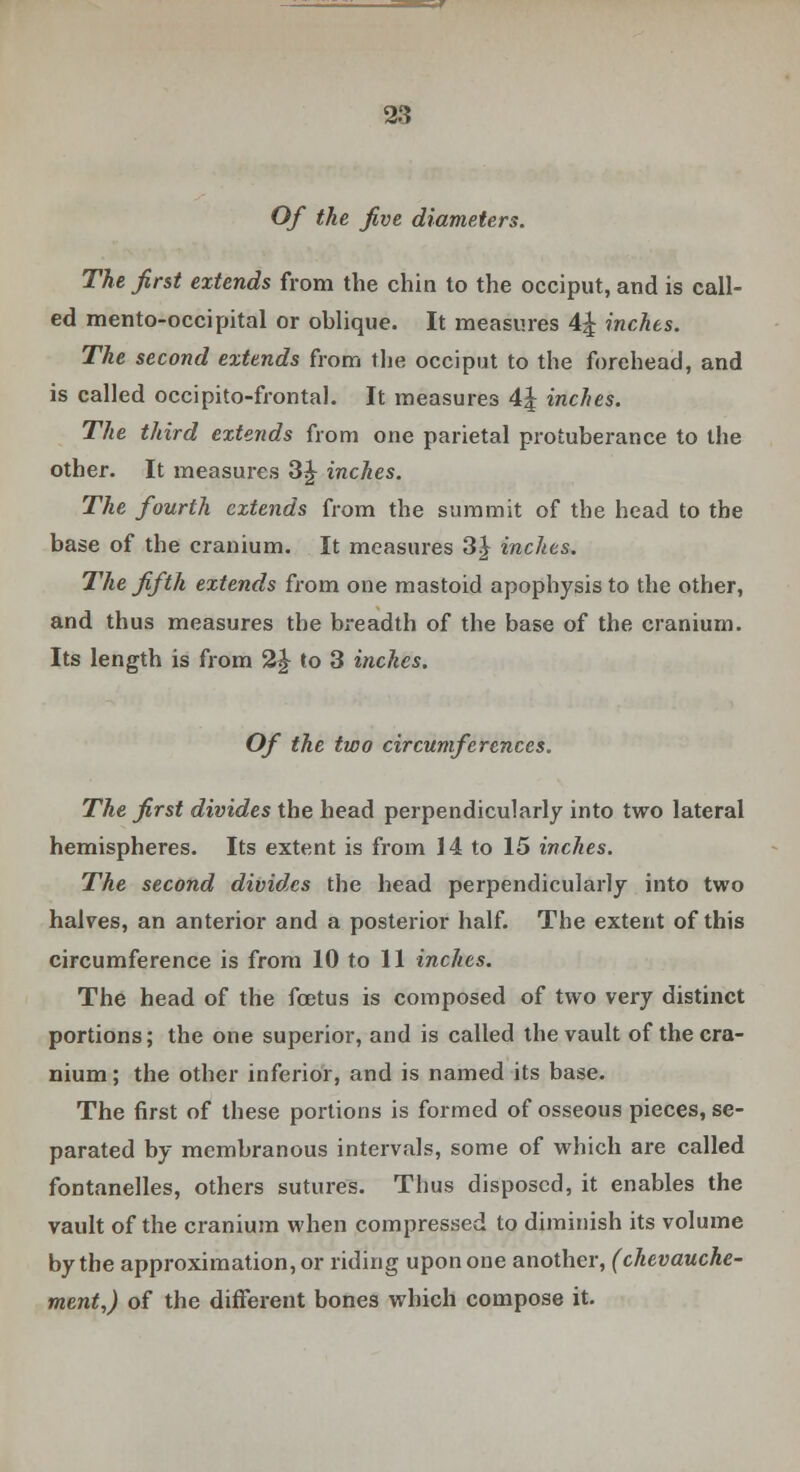 Of the five diameters. The first extends from the chin to the occiput, and is call- ed mento-occipital or oblique. It measures 4^ inches. The second extends from the occiput to the forehead, and is called occipitofrontal. It measures 4| inches. The third extends from one parietal protuberance to the other. It measures 3£ inches. The fourth extends from the summit of the head to the base of the cranium. It measures 3| inches. The fifth extends from one mastoid apophysis to the other, and thus measures the breadth of the base of the cranium. Its length is from 2 J to 3 inches. Of the two circumferences. The first divides the head perpendicularly into two lateral hemispheres. Its extent is from 14 to 15 inches. The second divides the head perpendicularly into two halves, an anterior and a posterior half. The extent of this circumference is from 10 to 11 inches. The head of the foetus is composed of two very distinct portions; the one superior, and is called the vault of the cra- nium; the other inferior, and is named its base. The first of these portions is formed of osseous pieces, se- parated by membranous intervals, some of which are called fontanelles, others sutures. Thus disposed, it enables the vault of the cranium when compressed to diminish its volume by the approximation, or riding upon one another, (chevauche- ment,) of the different bones which compose it.