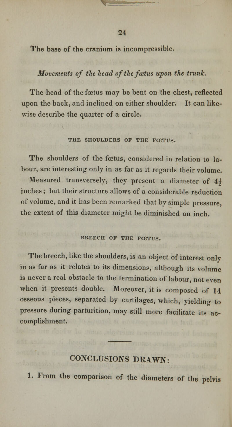 The base of the cranium is incompressible. Movements of the head of the foetus upon the trunk. The head of the foetus may be bent on the chest, reflected upon the back, and inclined on either shoulder. It can like- wise describe the quarter of a circle. THE SHOULDERS OF THE F03TUS. The shoulders of the foetus, considered in relation to la- bour, are interesting only in as far as it regards their volume. Measured transversely, they present a diameter of 4£ inches; but their structure allows of a considerable reduction of volume, and it has been remarked that by simple pressure, the extent of this diameter might be diminished an inch. BREECH OP THE F03TUS. The breech, like the shoulders, is an object of interest only in as far as it relates to its dimensions, although its volume is never a real obstacle to the termination of labour, not even when it presents double. Moreover, it is composed of 14 osseous pieces, separated by cartilages, which, yielding to pressure during parturition, may still more facilitate its ac- complishment. CONCLUSIONS DRAWN: 1. From the comparison of the diameters of the pelvis