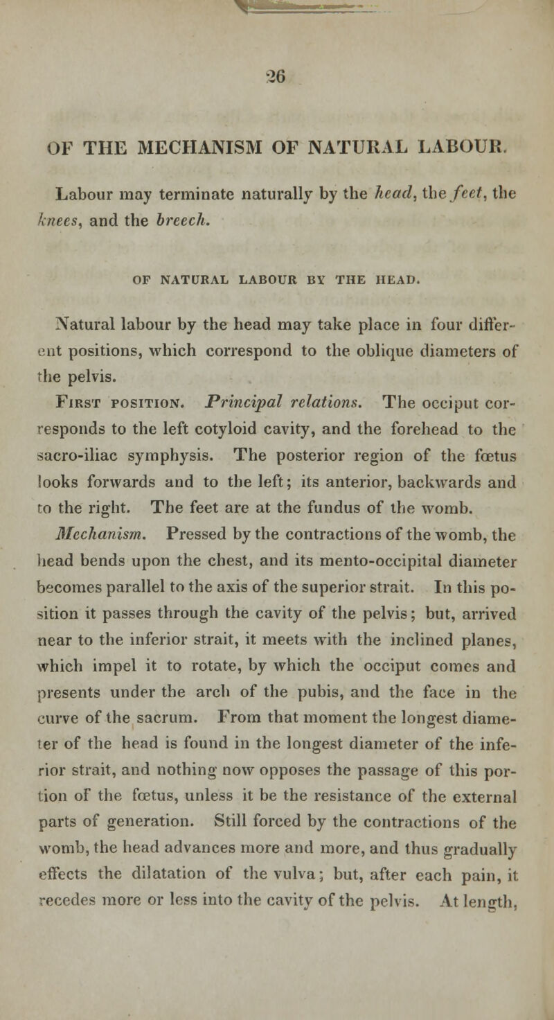 ^fc=ss* •26 OF THE MECHANISM OF NATURAL LABOUR. Labour may terminate naturally by the head, the feet, the knees, and the breech. OF NATURAL LABOUR BY THE HEAD. Natural labour by the head may take place in four differ- ent positions, which correspond to the oblique diameters of the pelvis. First position. Principal relations. The occiput cor- responds to the left cotyloid cavity, and the forehead to the sacro-iliac symphysis. The posterior region of the foetus looks forwards and to the left; its anterior, backwards and to the right. The feet are at the fundus of the womb. Mechanism. Pressed by the contractions of the womb, the head bends upon the chest, and its mento-occipital diameter becomes parallel to the axis of the superior strait. In this po- sition it passes through the cavity of the pelvis; but, arrived near to the inferior strait, it meets with the inclined planes, which impel it to rotate, by which the occiput comes and presents under the arch of the pubis, and the face in the curve of the sacrum. From that moment the longest diame- ter of the head is found in the longest diameter of the infe- rior strait, and nothing now opposes the passage of this por- tion of the foetus, unless it be the resistance of the external parts of generation. Still forced by the contractions of the womb, the head advances more and more, and thus gradually effects the dilatation of the vulva; but, after each pain, it recedes more or less into the cavity of the pelvis. At length,