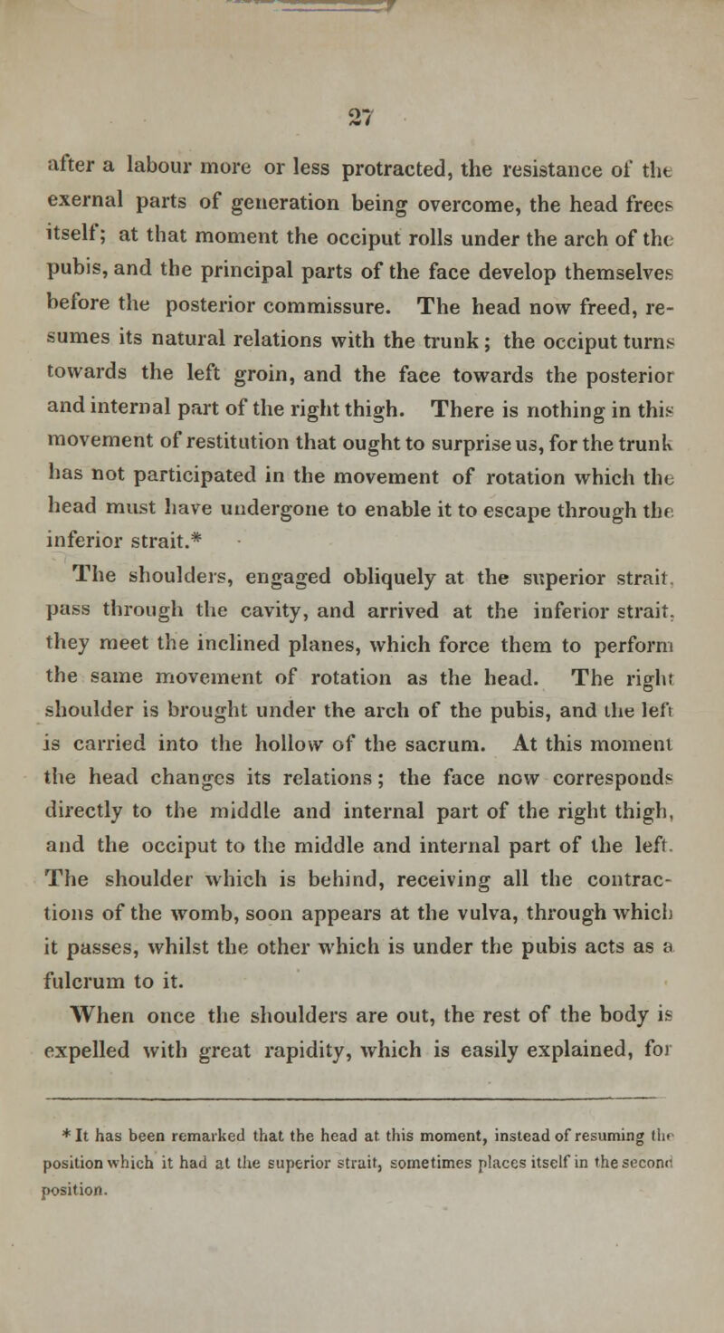 after a labour more or less protracted, the resistance of the exernal parts of generation being overcome, the head frees itself; at that moment the occiput rolls under the arch of the pubis, and the principal parts of the face develop themselves before the posterior commissure. The head now freed, re- sumes its natural relations with the trunk; the occiput turns towards the left groin, and the face towards the posterior and internal part of the right thigh. There is nothing in this movement of restitution that ought to surprise us, for the trunk has not participated in the movement of rotation which tin head must have undergone to enable it to escape through the inferior strait.* The shoulders, engaged obliquely at the superior strait, pass through the cavity, and arrived at the inferior strait, they meet the inclined planes, which force them to perform the same movement of rotation as the head. The right shoulder is brought under the arch of the pubis, and the left is carried into the hollow of the sacrum. At this moment the head changes its relations; the face now corresponds directly to the middle and internal part of the right thigh, and the occiput to the middle and internal part of the left. The shoulder which is behind, receiving all the contrac- tions of the womb, soon appears at the vulva, through which it passes, whilst the other which is under the pubis acts as a fulcrum to it. When once the shoulders are out, the rest of the body is expelled with great rapidity, which is easily explained, foi * It has been remarked that the head at this moment, instead of resuming the position which it had at the superior strait, sometimes places itself in the second position.