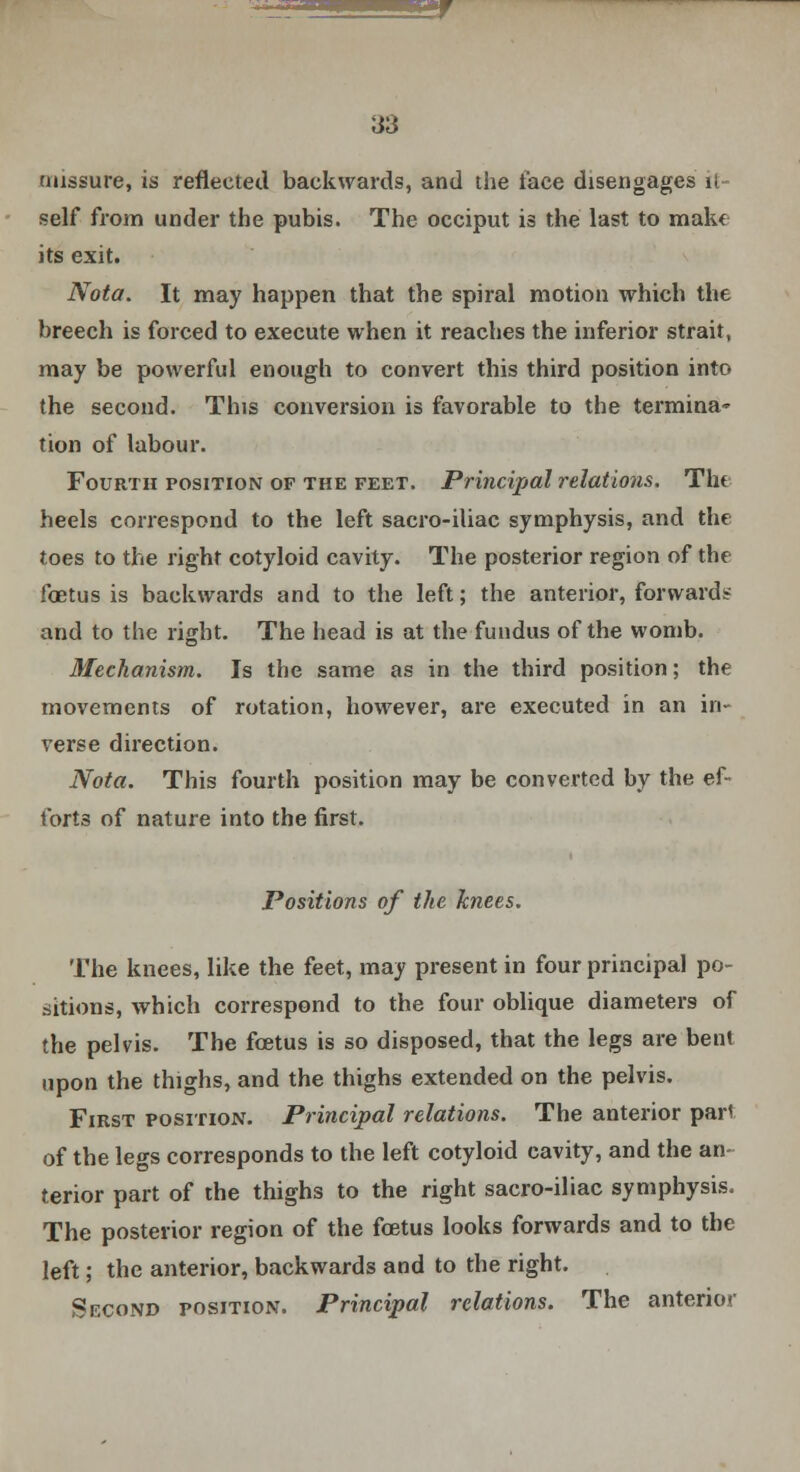 nussure, is reflected backwards, and the face disengages it- self from under the pubis. The occiput is the last to make its exit. Nota. It may happen that the spiral motion which the breech is forced to execute when it reaches the inferior strait, may be powerful enough to convert this third position into the second. This conversion is favorable to the termina- tion of labour. Fourth position of the feet. Principal relations. Tht heels correspond to the left saero-iliac symphysis, and the toes to the right cotyloid cavity. The posterior region of the foetus is backwards and to the left; the anterior, forwards and to the right. The head is at the fundus of the womb. Mechanism. Is the same as in the third position; the movements of rotation, however, are executed in an in- verse direction. Nota. This fourth position may be converted by the ef- forts of nature into the first. Positions of the knees. The knees, like the feet, may present in four principal po- sitions, which correspond to the four oblique diameters of the pelvis. The fcetus is so disposed, that the legs are bent upon the thighs, and the thighs extended on the pelvis. First position. Principal relations. The anterior pari of the legs corresponds to the left cotyloid cavity, and the an- terior part of the thighs to the right sacro-iliac symphysis. The posterior region of the fcetus looks forwards and to the left; the anterior, backwards and to the right. Second position. Principal relations. The anterior