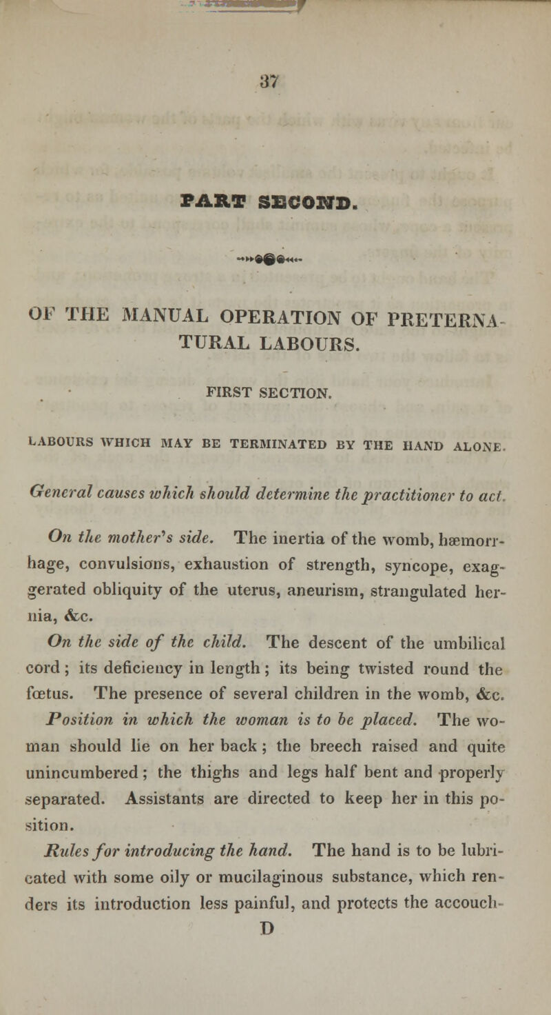 PART SECOND. -»9ggn.- OF THE MANUAL OPERATION OF PRETERNA- TURAL LABOURS. FIRST SECTION. LABOURS WHICH MAY BE TERMINATED BY THE HAND ALONE. General causes which should determine the practitioner to act. On the mother''s side. The inertia of the womb, haemorr- hage, convulsions, exhaustion of strength, syncope, exag- gerated obliquity of the uterus, aneurism, strangulated her- nia, <fec. On the side of the child. The descent of the umbilical cord; its deficiency in length; its being twisted round the foetus. The presence of several children in the womb, &c. Position in which the woman is to be placed. The wo- man should lie on her back ; the breech raised and quite unincumbered; the thighs and legs half bent and properly separated. Assistants are directed to keep her in this po- sition. Rules for introducing the hand. The hand is to be lubri- cated with some oily or mucilaginous substance, which ren- ders its introduction less painful, and protects the accouch- D