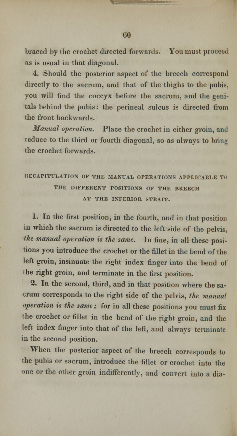 braced by the crochet directed forwards. You must proceed as is usual in that diagonal. 4. Should the posterior aspect of the breech correspond directly to the sacrum, and that of the thighs to the pubis, you will find the coccyx before the sacrum, and the geni- tals behind the pubis: the perineal sulcus is directed from the front backwards. Manual operation. Place the crochet in either groin, and reduce to the third or fourth diagonal, so as always to bring the crochet forwards. RECAPITULATION OP THE MANUAL OPERATIONS APPLICABLE TO THE DIFFERENT POSITIONS OF THE BREECH AT THE INFERIOR STRAIT. 1. In the first position, in the fourth, and in that position in which the sacrum is directed to the left side of the pelvis, the manual operation is the same. In fine, in all these posi- tions you introduce the crochet or the fillet in the bend of the left groin, insinuate the right index finger into the bend of the right groin, and terminate in the first position. 2. In the second, third, and in that position where the sa- crum corresponds to the right side of the pelvis, the manual operation is the same; for in all these positions you must fix the crochet or fillet in the bend of the right groin, and the left index finger into that of the left, and always terminate in the second position. When the posterior aspect of the breech corresponds to the pubis or sacrum, introduce the fillet or crochet into the one or the other groin indifferently, and convert into a dia-