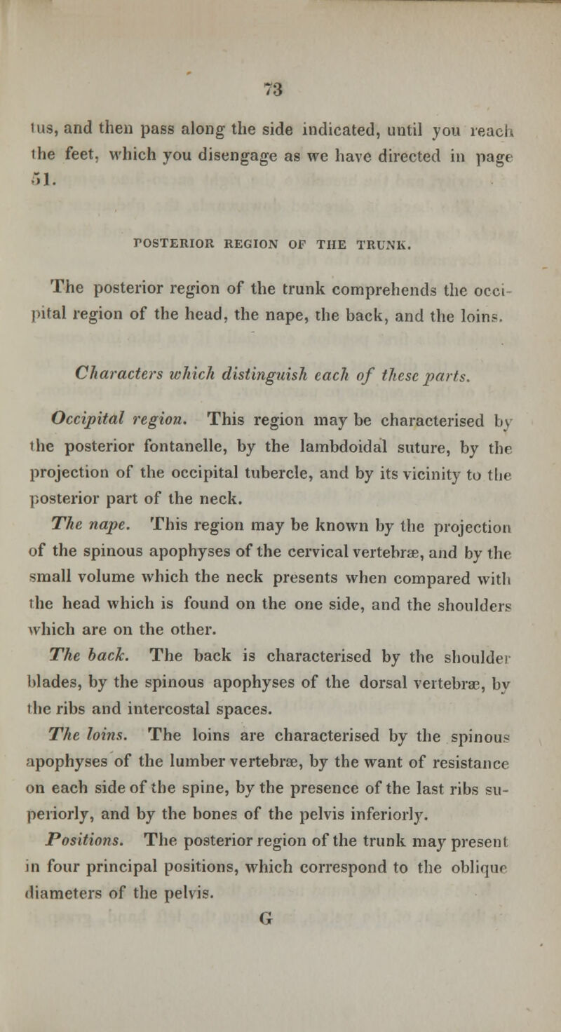 lus, and then pass along the side indicated, until you reach the feet, which you disengage as we have directed in page 51. POSTERIOR REGION OF THE TRUNK. The posterior region of the trunk comprehends the occi- pital region of the head, the nape, the back, and the loin?. Characters which distingtiish each of these parts. Occipital region. This region may be characterised by the posterior fontanelle, by the lambdoidal suture, by the projection of the occipital tubercle, and by its vicinity to tlie posterior part of the neck. The nape. This region may be known by the projection of the spinous apophyses of the cervical vertebrae, and by the small volume which the neck presents when compared with the head which is found on the one side, and the shoulders which are on the other. The back. The back is characterised by the shoulder blades, by the spinous apophyses of the dorsal vertebras, bv the ribs and intercostal spaces. The loins. The loins are characterised by the spinous apophyses of the lumber vertebrae, by the want of resistance on each side of the spine, by the presence of the last ribs su- periorly, and by the bones of the pelvis inferiorly. Positions. The posterior region of the trunk may present in four principal positions, which correspond to the oblique diameters of the pelvis. G