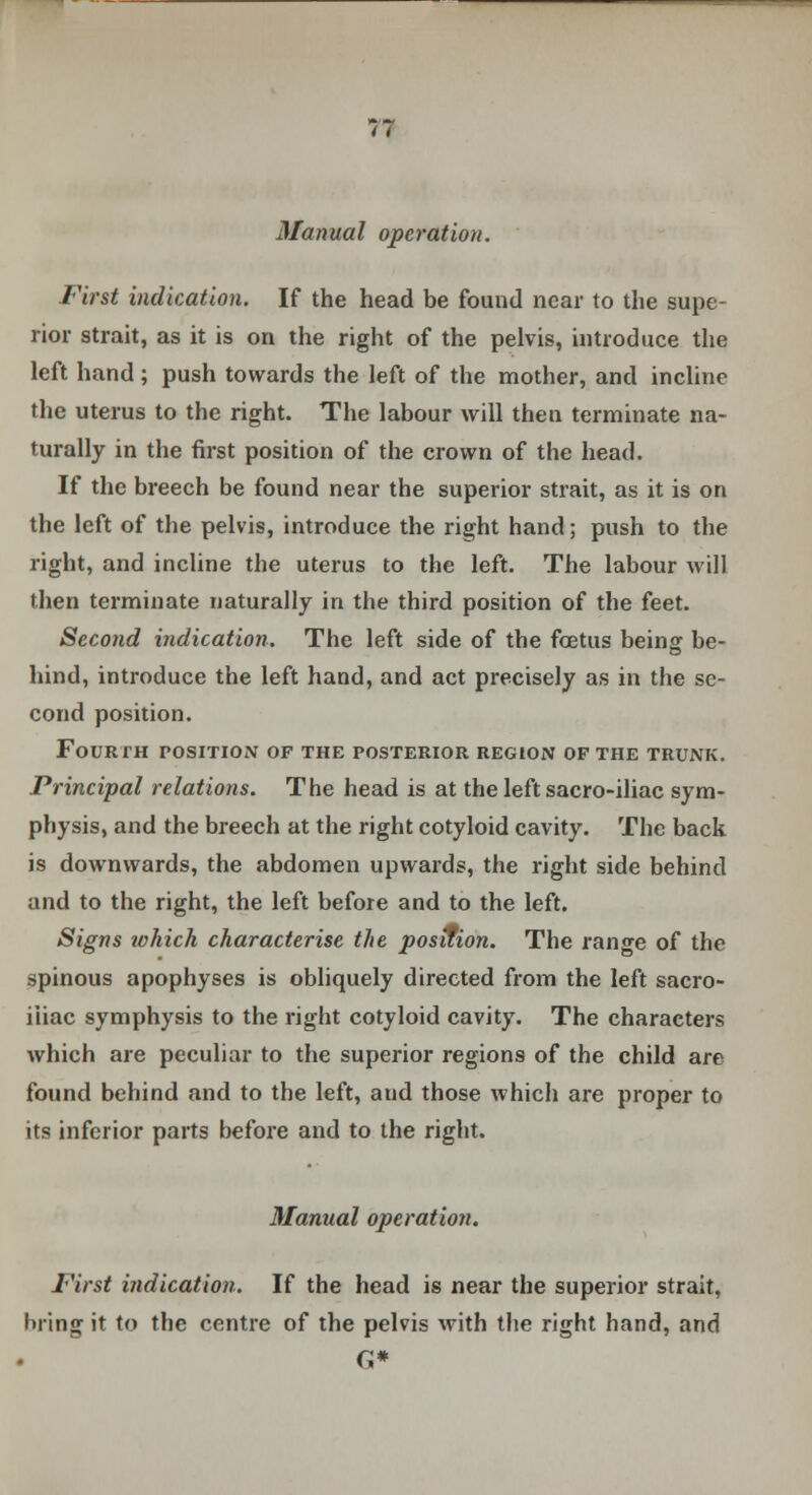 Manual operation. First indication. If the head be found near to the supe- rior strait, as it is on the right of the pelvis, introduce the left hand; push towards the left of the mother, and incline the uterus to the right. The labour will then terminate na- turally in the first position of the crown of the head. If the breech be found near the superior strait, as it is on the left of the pelvis, introduce the right hand; push to the right, and incline the uterus to the left. The labour will then terminate naturally in the third position of the feet. Second indication. The left side of the foetus being be- hind, introduce the left hand, and act precisely as in the se- cond position. Fourth position of the posterior region of the trunk. Principal relations. The head is at the left sacro-iliac sym- physis, and the breech at the right cotyloid cavity. The back is downwards, the abdomen upwards, the right side behind and to the right, the left before and to the left. Signs which characterise the position. The range of the spinous apophyses is obliquely directed from the left sacro- iliac symphysis to the right cotyloid cavity. The characters which are peculiar to the superior regions of the child are found behind and to the left, aud those which are proper to its inferior parts before and to the right. Manual operation. First indication. If the head is near the superior strait, bring it to the centre of the pelvis with the right hand, and C*