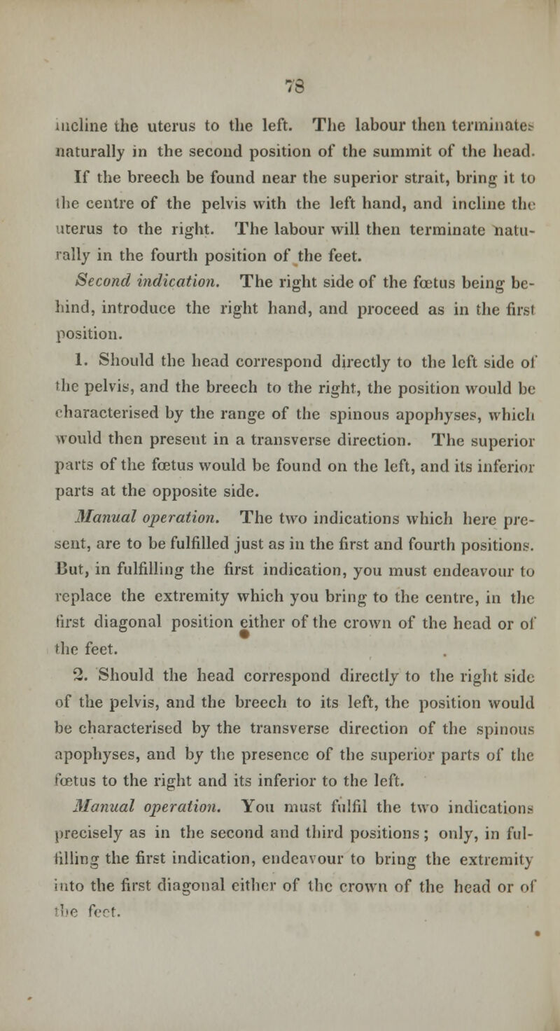 73 incline the uterus to the left. The labour then terminates naturally in the second position of the summit of the head. If the breech be found near the superior strait, bring it to the centre of the pelvis with the left hand, and incline the uterus to the right. The labour will then terminate natu- rally in the fourth position of the feet. Second indication. The right side of the foetus being be- hind, introduce the right hand, and proceed as in the first position. 1. Should the head correspond directly to the left side of the pelvis, and the breech to the right, the position would be tharacterised by the range of the spinous apophyses, which would then present in a transverse direction. The superior parts of the foetus would be found on the left, and its inferior parts at the opposite side. Manual operation. The two indications which here pre- sent, are to be fulfilled just as in the first and fourth positions. But, in fulfilling the first indication, you must endeavour to replace the extremity which you bring to the centre, in the first diagonal position either of the crown of the head or of the feet. 2. Should the head correspond directly to the right side of the pelvis, and the breech to its left, the position would be characterised by the transverse direction of the spinous apophyses, and by the presence of the superior parts of the foetus to the right and its inferior to the left. Manual operation. You must fulfil the two indications precisely as in the second and third positions; only, in ful- filling the first indication, endeavour to bring the extremity iuto the first diagonal cither of the crown of the head or of the feet.