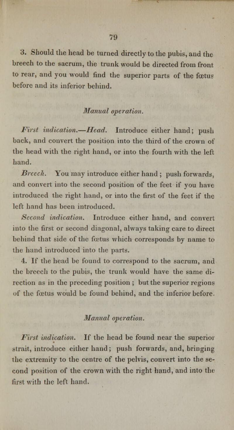 \i. Should the head be turned directly to the pubis, and the breech to the sacrum, the trunk would be directed from front to rear, and you would find the superior parts of the foetus before and its inferior behind. Manual operation. First indication.—Head. Introduce either hand; push back, and convert the position into the third of the crown of the head with the right hand, or into the fourth with the left hand. Breech. You may introduce either hand ; push forwards, and convert into the second position of the feet if you have introduced the right hand, or into the first of the feet if the left hand has been introduced. Second indication. Introduce either hand, and convert into the first or second diagonal, always taking care to direct behind that side of the foetus which corresponds by name to the hand introduced into the parts. 4. If the head be found to correspond to the sacrum, and the breech to the pubis, the trunk would have the same di- rection as in the preceding position ; but the superior regions of the foetus would be found behind, and the inferior before. Manual operation. First indication. If the head be found near the superior strait, introduce either hand; push forwards, and, bringing the extremity to the centre of the pelvis, convert into the se- cond position of the crown with the right hand, and into the first with the left hand.