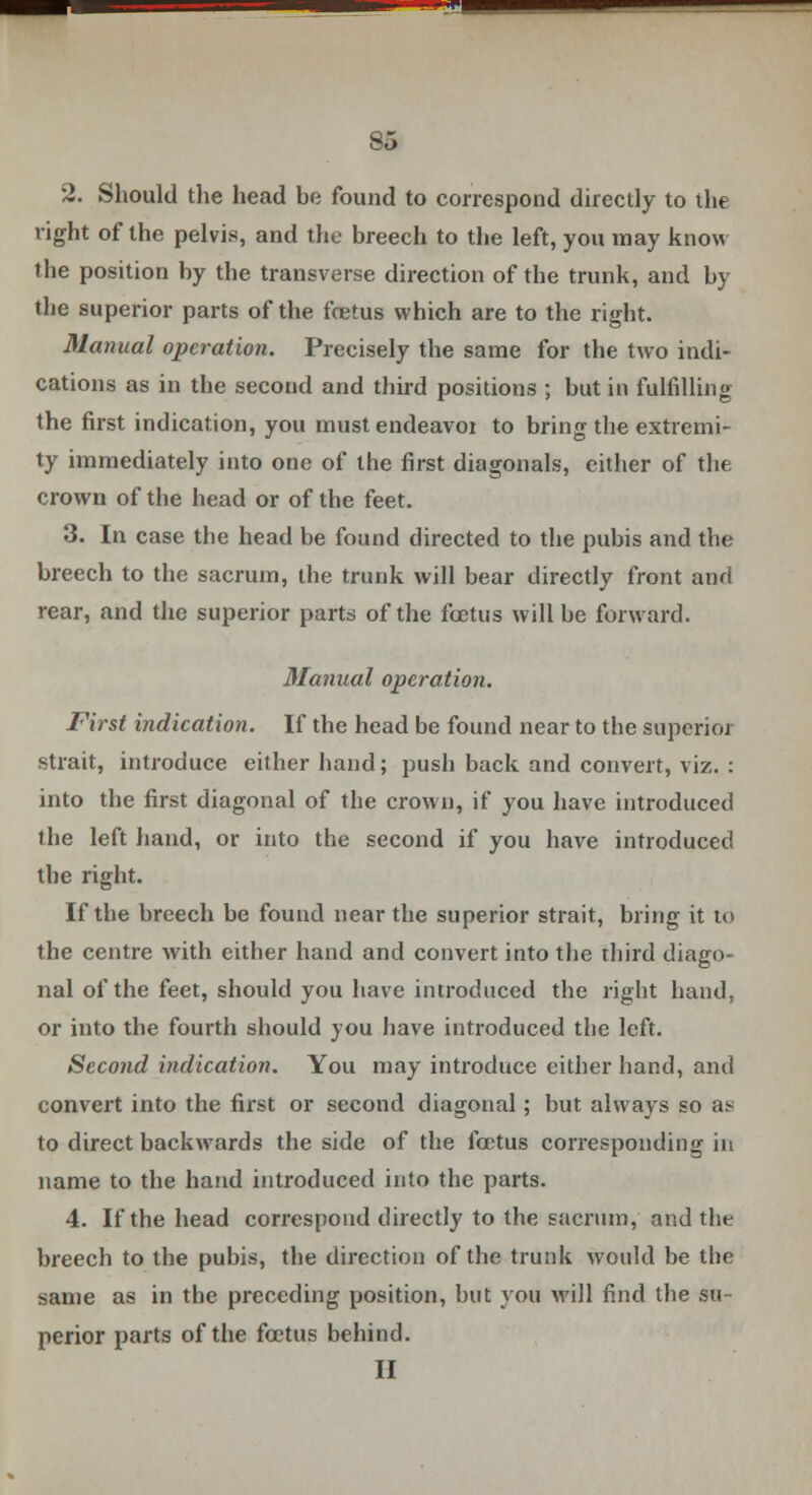 2. Should the head be found to correspond directly to the light of the pelvis, and the breech to the left, you may know the position by the transverse direction of the trunk, and by the superior parts of the fcetus which are to the right. Manual operation. Precisely the same for the two indi- cations as in the second and third positions ; but in fulfilling the first indication, you must endeavor to bring the extremi- ty immediately into one of the first diagonals, cither of thf: crown of the head or of the feet. 3. In case the head be found directed to the pubis and the breech to the sacrum, the trunk will bear directly front and rear, and the superior parts of the foetus will be forward. Manual operation. First indication. If the head be found near to the superior strait, introduce either hand; push back and convert, viz. : into the first diagonal of the crown, if you have introduced the left hand, or into the second if you have introduced the right. If the breech be found near the superior strait, bring it to the centre with either hand and convert into the third diago- nal of the feet, should you have introduced the right hand, or into the fourth should you have introduced the left. Second indication. You may introduce either hand, and convert into the first or second diagonal; but always so as to direct backwards the side of the foetus corresponding in name to the hand introduced into the parts. 4. If the head correspond directly to the sacrum, and the breech to the pubis, the direction of the trunk would be the same as in the preceding position, but you will find the su- perior parts of the fcetus behind. II