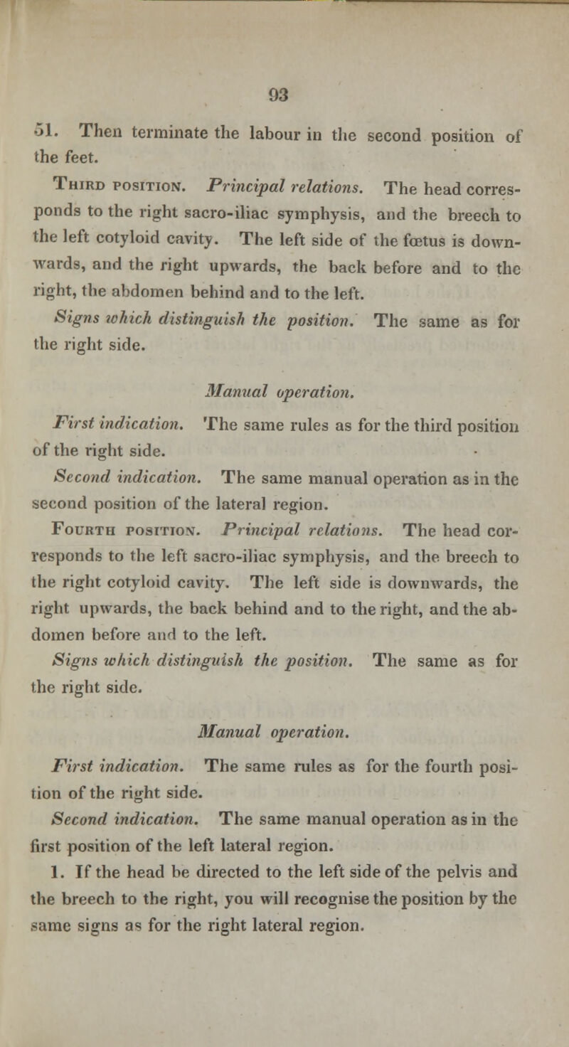 51. Then terminate the labour in the second position of the feet. Third position. Principal relations. The head corres- ponds to the right sacro-iliac symphysis, and the breech to the left cotyloid cavity. The left side of the foetus is down- wards, and the right upwards, the back before and to the right, the abdomen behind and to the left. Signs ichich distinguish the position. The same as for the right side. Manual operation. First indication. The same rules as for the third position of the right side. Second indication. The same manual operation as in the second position of the lateral region. Fourth position. Principal relations. The head cor- responds to the left sacro-iliac symphysis, and the breech to the right cotyloid cavity. The left side is downwards, the right upwards, the back behind and to the right, and the ab- domen before and to the left. Signs which distinguish the position. The same as for the right side. Manual operation. First indication. The same rules as for the fourth posi- tion of the right side. Second indication. The same manual operation as in the first position of the left lateral region. 1. If the head be directed to the left side of the pelvis and the breech to the right, you will recognise the position by the same signs as for the right lateral region.