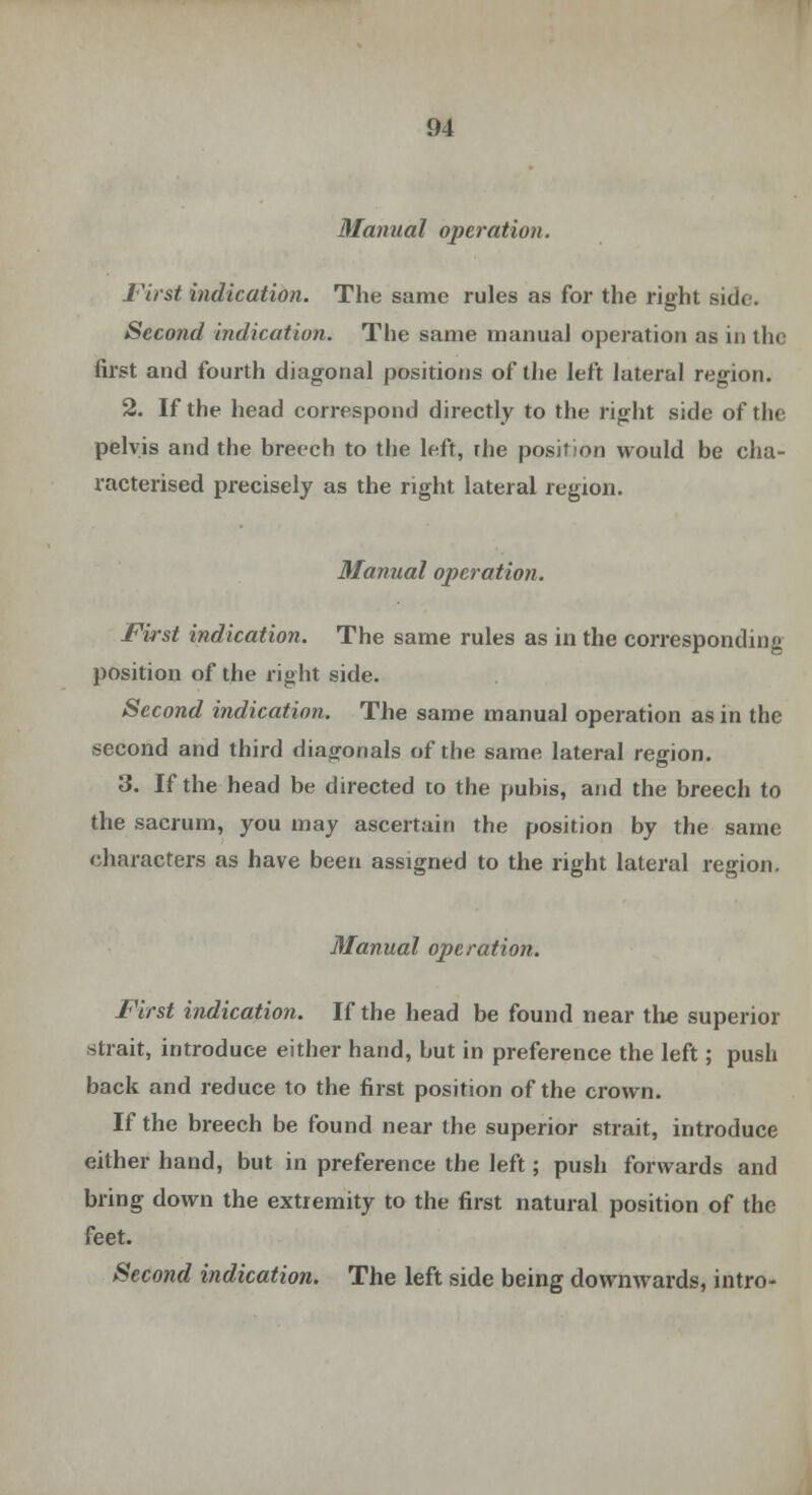 Manual operation. First indication. The same rules as for the right side. Second indication. The same manual operation as in the first and fourth diagonal positions of the left lateral region. 2. If the head correspond directly to the right side of the pelvis and the breech to the left, the position would be cha- racterised precisely as the right lateral region. Manual operation. First indication. The same rules as in the corresponding position of the right side. Second indication. The same manual operation as in the second and third diagonals of the same lateral region. 3. If the head be directed to the pubis, and the breech to the sacrum, you may ascertain the position by the same characters as have been assigned to the right lateral region. Manual operation. F'irst indication. If the head be found near the superior strait, introduce either hand, but in preference the left; push back and reduce to the first position of the crown. If the breech be found near the superior strait, introduce either hand, but in preference the left; push forwards and bring down the extremity to the first natural position of the feet. Second indication. The left side being downwards, intro-